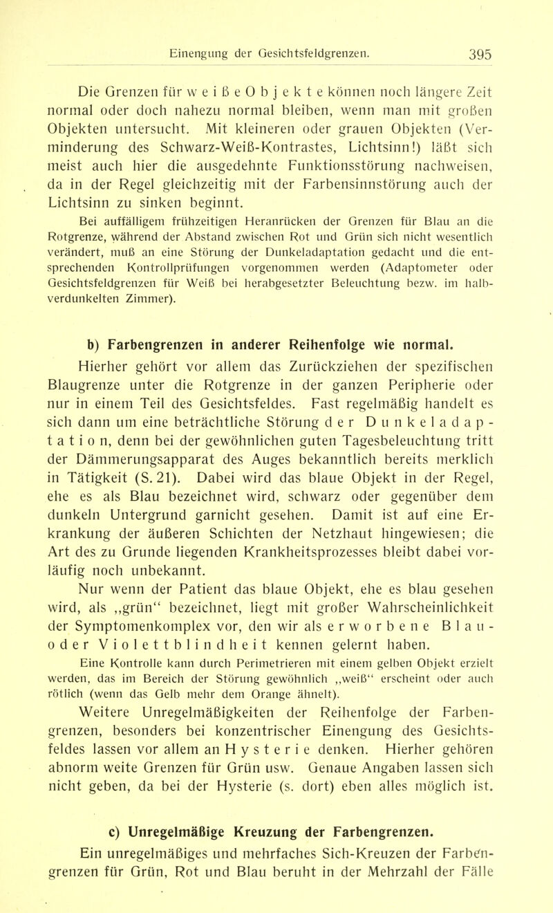 Die Grenzen für weißeObjekte können noch längere Zeit normal oder doch nahezu normal bleiben, wenn man mit großen Objekten untersucht. Mit kleineren oder grauen Objekten (Ver- minderung des Schwarz-Weiß-Kontrastes, Lichtsinn!) läßt sich meist auch hier die ausgedehnte Funktionsstörung nachweisen, da in der Regel gleichzeitig mit der Farbensinnstörung auch der Lichtsinn zu sinken beginnt. Bei auffälligem frühzeitigen Heranrücken der Grenzen für Blau an die Rotgrenze, während der Abstand zwischen Rot und Grün sich nicht wesentlich verändert, muß an eine Störung der Dunkeladaptation gedacht und die ent- sprechenden Kontrollprüfungen vorgenommen werden (Adaptometer oder Gesichtsfeldgrenzen für Weiß bei herabgesetzter Beleuchtung bezw. im halb- verdunkelten Zimmer). b) Farbengrenzen in anderer Reihenfolge wie normal. Hierher gehört vor allem das Zurückziehen der spezifischen Blaugrenze unter die Rotgrenze in der ganzen Peripherie oder nur in einem Teil des Gesichtsfeldes. Fast regelmäßig handelt es sich dann um eine beträchtliche Störung der Dunkeladap- tation, denn bei der gewöhnlichen guten Tagesbeleuchtung tritt der Dämmerungsapparat des Auges bekanntlich bereits merklich in Tätigkeit (S. 21). Dabei wird das blaue Objekt in der Regel, ehe es als Blau bezeichnet wird, schwarz oder gegenüber dem dunkeln Untergrund garnicht gesehen. Damit ist auf eine Er- krankung der äußeren Schichten der Netzhaut hingewiesen; die Art des zu Grunde liegenden Krankheitsprozesses bleibt dabei vor- läufig noch unbekannt. Nur wenn der Patient das blaue Objekt, ehe es blau gesehen wird, als ,,grün bezeichnet, liegt mit großer Wahrscheinlichkeit der Symptomenkomplex vor, den wir als erworbene Blau- oder Violettblindheit kennen gelernt haben. Eine Kontrolle kann durch Perimetrieren mit einem gelben Objekt erzielt werden, das im Bereich der Störung gewöhnlich ,,weiß erscheint oder auch rötlich (wenn das Gelb mehr dem Orange ähnelt). Weitere Unregelmäßigkeiten der Reihenfolge der Farben- grenzen, besonders bei konzentrischer Einengung des Gesichts- feldes lassen vor allem an Hysterie denken. Hierher gehören abnorm weite Grenzen für Grün usw. Genaue Angaben lassen sich nicht geben, da bei der Hysterie (s. dort) eben alles möglich ist. c) Unregelmäßige Kreuzung der Farbengrenzen. Ein unregelmäßiges und mehrfaches Sich-Kreuzen der Farben- grenzen für Grün, Rot und Blau beruht in der Mehrzahl der Fälle