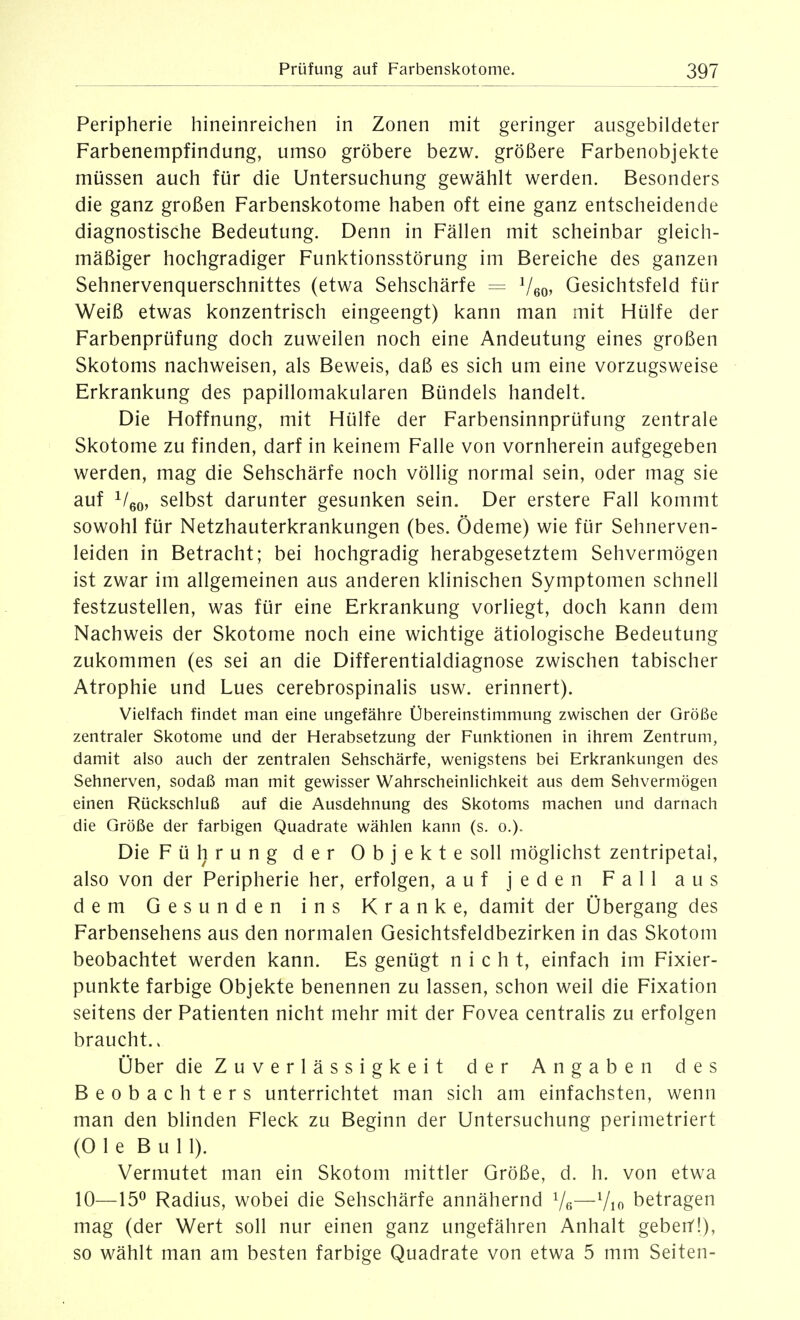 Peripherie hineinreichen in Zonen mit geringer ausgebildeter Farbenempfindung, umso gröbere bezw. größere Farbenobjekte müssen auch für die Untersuchung gewählt werden. Besonders die ganz großen Farbenskotome haben oft eine ganz entscheidende diagnostische Bedeutung. Denn in Fällen mit scheinbar gleich- mäßiger hochgradiger Funktionsstörung im Bereiche des ganzen Sehnervenquerschnittes (etwa Sehschärfe = Veo^ Gesichtsfeld für Weiß etwas konzentrisch eingeengt) kann man mit Hülfe der Farbenprüfung doch zuweilen noch eine Andeutung eines großen Skotoms nachweisen, als Beweis, daß es sich um eine vorzugsweise Erkrankung des papillomakulären Bündels handelt. Die Hoffnung, mit Hülfe der Farbensinnprüfung zentrale Skotome zu finden, darf in keinem Falle von vornherein aufgegeben werden, mag die Sehschärfe noch völlig normal sein, oder mag sie auf Vßo, selbst darunter gesunken sein. Der erstere Fall kommt sowohl für Netzhauterkrankungen (bes. Ödeme) wie für Sehnerven- leiden in Betracht; bei hochgradig herabgesetztem Sehvermögen ist zwar im allgemeinen aus anderen klinischen Symptomen schnell festzustellen, was für eine Erkrankung vorliegt, doch kann dem Nachweis der Skotome noch eine wichtige ätiologische Bedeutung zukommen (es sei an die Differentialdiagnose zwischen tabischer Atrophie und Lues cerebrospinalis usw. erinnert). Vielfach findet man eine ungefähre Übereinstimmung zwischen der Größe zentraler Skotome und der Herabsetzung der Funktionen in ihrem Zentrum, damit also auch der zentralen Sehschärfe, wenigstens bei Erkrankungen des Sehnerven, sodaß man mit gewisser Wahrscheinlichkeit aus dem Sehvermögen einen Rückschluß auf die Ausdehnung des Skotoms machen und darnach die Größe der farbigen Quadrate wählen kann (s. o.). Die Führung der Objekte soll möglichst zentripetal, also von der Peripherie her, erfolgen, auf jeden Fall aus dem Gesunden ins Kranke, damit der Übergang des Farbensehens aus den normalen Gesichtsfeldbezirken in das Skotom beobachtet werden kann. Es genügt nicht, einfach im Fixier- punkte farbige Objekte benennen zu lassen, schon weil die Fixation seitens der Patienten nicht mehr mit der Fovea centralis zu erfolgen braucht.. Über die Zuverlässigkeit der Angaben des Beobachters unterrichtet man sich am einfachsten, wenn man den blinden Fleck zu Beginn der Untersuchung perimetriert (0 1 e Bull). Vermutet man ein Skotom mittler Größe, d. h. von etwa 10—15^ Radius, wobei die Sehschärfe annähernd Vs—Vio betragen mag (der Wert soll nur einen ganz ungefähren Anhalt geberf!), so wählt man am besten farbige Quadrate von etwa 5 mm Seiten-