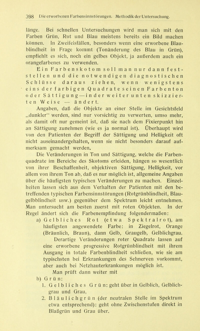 länge. Bei schnellen Untersuchungen wird man sich mit den Farben Grün, Rot und Blau meistens bereits ein Bild machen können. In Zweifeisfällen, besonders wenn eine erworbene Blau- blindheit in Frage kommt (Tonänderung des Blau in Grün), empfiehlt es sich, noch ein gelbes Objekt, ja außerdem auch ein orangefarbenes zu verwenden. Ein Farbenskotom soll man nur dann fest- stellen und die notwendigen diagnostischen Schlüsse daraus ziehen, wenn wenigstens eins der farbigen Quadrate seinen Farbenton oder Sättigung — inder weiter unten skizzier- ten Weise — ändert. Angaben, daß die Objekte an einer Stelle im Gesichtsfeld dunkler werden, sind nur vorsichtig zu verwerten, umso mehr, als damit oft nur gemeint ist, daß sie nach dem Fixierpunkt hin an Sättigung zunehmen (wie es ja normal ist). Überhaupt wird von den Patienten der Begriff der Sättigung und Helligkeit oft nicht auseinandergehalten, wenn sie nicht besonders darauf auf- merksam gemacht werden. Die Veränderungen in Ton und Sättigung, welche die Farben- quadrate im Bereiche des Skotoms erleiden, hängen so wesentlich von ihrer Beschaffenheit, objektiven Sättigung, Helligkeit, vor allem von ihrem Ton ab, daß es nur möglich ist, allgemeine Angaben über die häufigsten typischen Veränderungen zu machen. Einzel- heiten lassen sich aus dem Verhalten der Patienten mit den be- treffenden typischen Farbensinnstörungen (Rotgrünblindheit, Blau- gelbblindheit usw.) gegenüber dem Spektrum leicht entnehmen. Man untersucht am besten zuerst mit roten Objekten. In der Regel ändert sich die Farbenempfindung folgendermaßen: a) Gelbliches Rot (etwa Spektralrot), am häufigsten angewendete Farbe: in Ziegelrot, Orange (Bräunlich, Braun), dann Gelb, Graugelb, Gelblichgrau. Derartige Veränderungen roter Quadrate lassen auf eine erworbene progressive Rotgrünblindheit mit ihrem Ausgang in totale Farbenblindheit schließen, wie sie am typischsten bei Erkrankungen des Sehnerven vorkommt, aber auch bei Netzhauterkrankungen möglich ist. Man prüft dann weiter mit b) Grün: 1. Gelbliches Grün: geht über in Gelblich, Gelblich- grau und Grau, 2. B 1 ä u 1 i c h g r ü n (der neutralen Stelle im Spektrum etwa entsprechend): geht ohne Zwischenstufen direkt in Blaßgrün und Grau über.