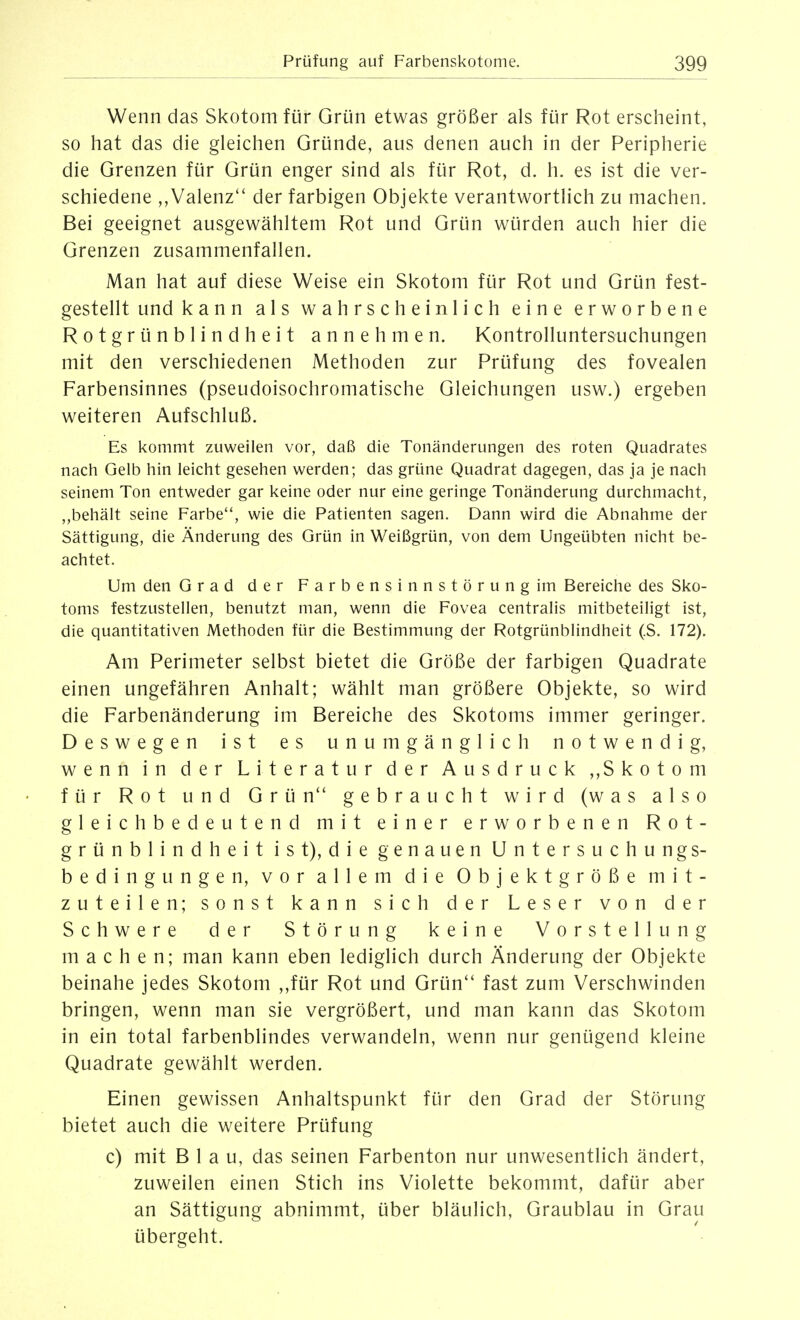 Wenn das Skotom für Grün etwas größer als für Rot erscheint, so hat das die gleichen Gründe, aus denen auch in der Peripherie die Grenzen für Grün enger sind als für Rot, d. h. es ist die ver- schiedene ,,Valenz'' der farbigen Objekte verantwortlich zu machen. Bei geeignet ausgewähltem Rot und Grün würden auch hier die Grenzen zusammenfallen. Man hat auf diese Weise ein Skotom für Rot und Grün fest- gestellt und kann als wahrscheinlich eine erworbene Rotgrünblindheit annehmen. Kontrolluntersuchungen mit den verschiedenen Methoden zur Prüfung des fovealen Farbensinnes (pseudoisochromatische Gleichungen usw.) ergeben weiteren Aufschluß. Es kommt zuweilen vor, daß die Tonänderungen des roten Quadrates nach Gelb hin leicht gesehen werden; das grüne Quadrat dagegen, das ja je nach seinem Ton entweder gar keine oder nur eine geringe Tonänderung durchmacht, ,,behält seine Farbe, wie die Patienten sagen. Dann wird die Abnahme der Sättigung, die Änderung des Grün in Weißgrün, von dem Ungeübten nicht be- achtet. Um den Grad der Farbensinnstörung im Bereiche des Sko- toms festzustellen, benutzt man, wenn die Fovea centralis mitbeteiligt ist, die quantitativen Methoden für die Bestimmung der Rotgrünblindheit (S. 172). Am Perimeter selbst bietet die Größe der farbigen Quadrate einen ungefähren Anhalt; wählt man größere Objekte, so wird die Farbenänderung im Bereiche des Skotoms immer geringer. Deswegen ist es unumgänglich notwendig, wenn in der Literatur der Ausdruck ,,Skotom für Rot und Grün gebraucht wird (was also gleichbedeutend mit einer erworbenen Rot- grünblindheit ist), die genauen Untersuchungs- bedingungen, vor allem die Objektgröße mit- zuteilen; sonst kann sich der Leser von der Schwere der Störung keine Vorstellung machen; man kann eben lediglich durch Änderung der Objekte beinahe jedes Skotom ,,für Rot und Grün fast zum Verschwinden bringen, wenn man sie vergrößert, und man kann das Skotom in ein total farbenblindes verwandeln, wenn nur genügend kleine Quadrate gewählt werden. Einen gewissen Anhaltspunkt für den Grad der Störung bietet auch die weitere Prüfung c) mit Blau, das seinen Farbenton nur unwesentlich ändert, zuweilen einen Stich ins Violette bekommt, dafür aber an Sättigung abnimmt, über bläulich. Graublau in Grau übergeht.