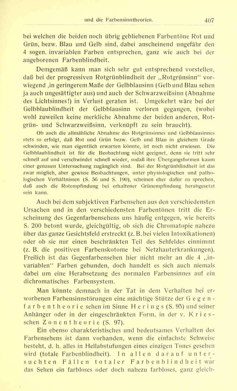 bei welchen die beiden noch übrig gebhebenen Farbentöne Rot und Grün, bezw. Blau und Gelb sind, dabei anscheinend ungefähr den 4 sogen, invariablen Farben entsprechen, ganz wie auch bei der angeborenen Farbenblindheit. Demgemäß kann man sich sehr gut entsprechend vorstellen, daß bei der progressiven Rotgrünblindheit der ,,Rotgrünsinn vor- wiegend ,in geringerem Maße der Gelbblausinn (Gelb und Blau sehen ja auch ungesättigter aus) und auch der Schwarzweißsinn (Abnahme des Lichtsinnes!) in Verlust geraten ist. Umgekehrt wäre bei der Gelbblaublindheit der Gelbblausinn verloren gegangen, (wobei wohl zuweilen keine merkliche Abnahme der beiden anderen, Rot- grün- und Schwarzweißsinn, verknüpft zu sein braucht). Ob auch die alimähHche Abnahme des Rotgrünsinnes und Gelbblausinnes stets so erfolgt, daß Rot und Grün bezw. Gelb und Blau in gleichem Grade schwinden, wie man eigentlich erwarten könnte, ist noch nicht erwiesen. Die Gelbblaublindheit ist für die Beobachtung nicht geeignet, denn sie tritt sehr schnell auf und verschwindet schnell wieder, sodaß ihre Übergangsformen kaum einer genauen Untersuchung zugänglich sind. Bei der Rotgrünblindheit ist das zwar möglich, aber gewisse Beobachtungen, unter physiologischen und patho- logischen Verhältnissen (S. 56 und S. 190), scheinen eher dafür zu sprechen, daß auch die Rotempfindung bei erhaltener Grünempfindung herabgesetzt sein kann. Auch bei dem subjektiven Farbensehen aus den verschiedensten Ursachen und in den verschiedensten Farbentönen tritt die Er- scheinung des Gegenfarbensehens uns häufig entgegen, wie bereits S. 200 betont wurde, gleichgültig, ob sich die Chromatopie nahezu über das ganze Gesichtsfeld erstreckt (z. B. bei vielen Intoxikationen) oder ob sie nur einen beschränkten Teil des Sehfeldes einnimmt (z. B. die positiven Farbenskotome bei Netzhauterkrankungen). Freilich ist das Gegenfarbensehen hier nicht mehr an die 4 ,,in- variablen Farben gebunden, doch handelt es sich auch niemals dabei um eine Herabsetzung des normalen Farbensinnes auf ein dichromatisches Farbensystem. Man könnte demnach in der Tat in dem Verhalten bei er- worbenen Farbensinnstörungen eine mächtige Stütze der Gegen- farbentheorie sehen im Sinne H e r i n g s (S. 95) und seiner Anhänger oder in der eingeschränkten Form, in der v. K r i e s - sehen Zonentheorie (S. 97). Ein ebenso charakteristisches und bedeutsames Verhalten des Farbensehens ist dann vorhanden, wenn die einfachste Sehweise besteht, d. h. alles in Hellabstufungen eines einzigen Tones gesehen wird (totale Farbenblindheit). In allen d a r auf unter- suchten Fällen totaler Farbenblindheit war das Sehen ein farbloses oder doch nahezu farbloses, ganz gleich-