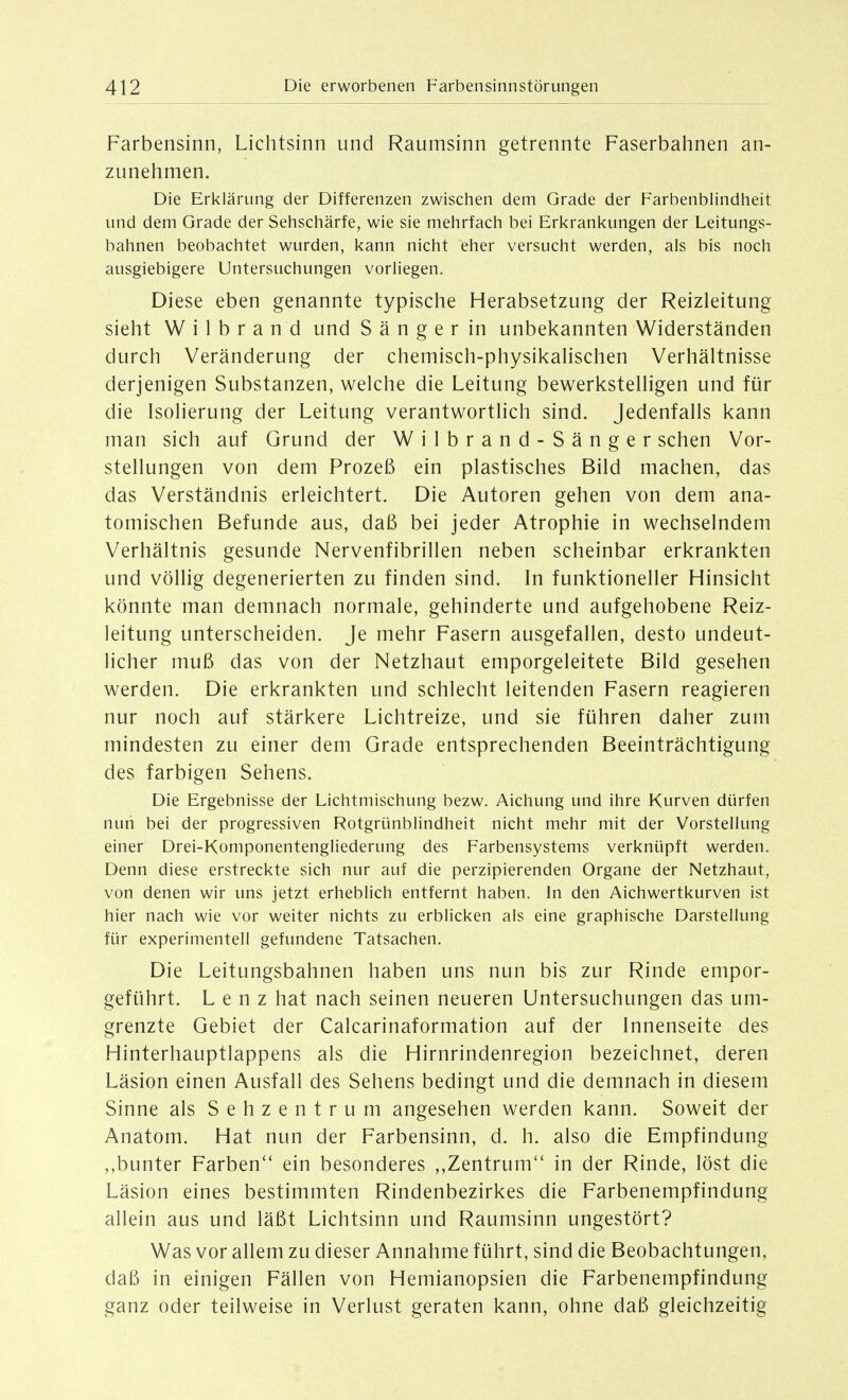 Farbensinn, Lichtsinn und Raumsinn getrennte Faserbahnen an- zunehmen. Die Erklärung der Differenzen zwischen dem Grade der Farbenblindheit und dem Grade der Sehschärfe, wie sie mehrfach bei Erkrankungen der Leitungs- bahnen beobachtet wurden, kann nicht eher versucht werden, als bis noch ausgiebigere Untersuchungen vorliegen. Diese eben genannte typische Herabsetzung der Reizleitung sieht W i 1 b r a n d und S ä n g e r in unbekannten Widerständen durch Veränderung der chemisch-physikaHschen Verhältnisse derjenigen Substanzen, welche die Leitung bewerkstelHgen und für die Isolierung der Leitung verantwortlich sind. Jedenfalls kann man sich auf Grund der Wilbrand-Sänger sehen Vor- stellungen von dem Prozeß ein plastisches Bild machen, das das Verständnis erleichtert. Die Autoren gehen von dem ana- tomischen Befunde aus, daß bei jeder Atrophie in wechselndem Verhältnis gesunde Nervenfibrillen neben scheinbar erkrankten und völlig degenerierten zu finden sind. In funktioneller Hinsicht könnte man demnach normale, gehinderte und aufgehobene Reiz- leitung unterscheiden. Je mehr Fasern ausgefallen, desto undeut- licher muß das von der Netzhaut emporgeleitete Bild gesehen werden. Die erkrankten und schlecht leitenden Fasern reagieren nur noch auf stärkere Lichtreize, und sie führen daher zum mindesten zu einer dem Grade entsprechenden Beeinträchtigung des farbigen Sehens. Die Ergebnisse der Lichtmischung bezw. Aichung und ihre Kurven dürfen nun bei der progressiven Rotgrünblindheit nicht mehr mit der Vorstellung einer Drei-Komponentengliederung des Farbensystems verknüpft werden. Denn diese erstreckte sich nur auf die perzipierenden Organe der Netzhaut, von denen wir uns jetzt erheblich entfernt haben. In den Aichwertkurven ist hier nach wie vor weiter nichts zu erblicken als eine graphische Darstellung für experimentell gefundene Tatsachen. Die Leitungsbahnen haben uns nun bis zur Rinde empor- geführt. Lenz hat nach seinen neueren Untersuchungen das um- grenzte Gebiet der Calcarinaformation auf der Innenseite des Hinterhauptlappens als die Hirnrindenregion bezeichnet, deren Läsion einen Ausfall des Sehens bedingt und die demnach in diesem Sinne als Sehzentrum angesehen werden kann. Soweit der Anatom. Hat nun der Farbensinn, d. h. also die Empfindung ,,bunter Farben ein besonderes ,,Zentrum*' in der Rinde, löst die Läsion eines bestimmten Rindenbezirkes die Farbenempfindung allein aus und läßt Lichtsinn und Raumsinn ungestört? Was vor allem zu dieser Annahme führt, sind die Beobachtungen, daß in einigen Fällen von Hemianopsien die Farbenempfindung ganz oder teilweise in Verlust geraten kann, ohne daß gleichzeitig