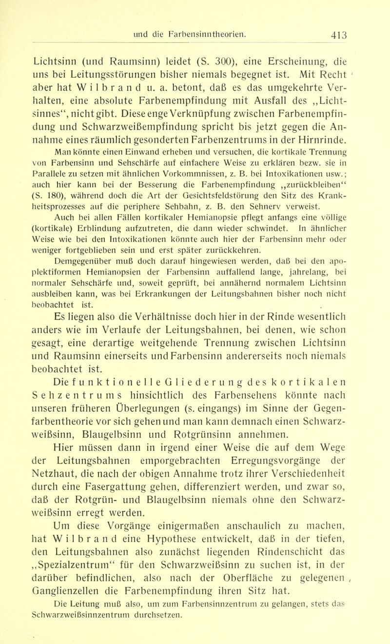 Lichtsinn (und Raumsinn) leidet (S. 300), eine Erscheinung, die uns bei Leitungsstörungen bisher niemals begegnet ist. Mit Recht ' aber hat W i 1 b r a n d u. a. betont, daß es das umgekehrte Ver- halten, eine absolute Farbenempfindung mit Ausfall des ,, Licht- sinnes'*, nicht gibt. Diese enge Verknüpfung zwischen Farbenempfin- dung und Schwarzweißempfindung spricht bis jetzt gegen die An- nahme eines räumlich gesonderten Farbenzentrums in der Hirnrinde. Man könnte einen Einwand erheben und versuchen, die kortikale Trennung von Farbensinn und Sehschärfe auf einfachere Weise zu erklären bezw. sie in Parallele zu setzen mit ähnlichen Vorkommnissen, z. B. bei Intoxikationen usw.; auch hier kann bei der Besserung die Farbenempfindung zurückbleiben*' (S. 180), während doch die Art der Gesichtsfeldstörung den Sitz des Krank- heitsprozesses auf die periphere Sehbahn, z. B. den Sehnerv verweist. Auch bei allen Fällen kortikaler Hemianopsie pflegt anfangs eine völlige (kortikale) Erblindung aufzutreten, die dann wieder schwindet. In ähnlicher Weise wie bei den Intoxikationen könnte auch hier der Farbensinn mehr oder weniger fortgeblieben sein und erst später zurückkehren. Demgegenüber muß doch darauf hingewiesen werden, daß bei den apo- plektiformen Hemianopsien der Farbensinn auffallend lange, jahrelang, bei normaler Sehschärfe und, soweit geprüft, bei annähernd normalem Lichtsinn ausbleiben kann, was bei Erkrankungen der Leitungsbahnen bisher noch nicht beobachtet ist. Es liegen also die Verhältnisse doch hier in der Rinde wesentlich anders wie im Verlaufe der Leitungsbahnen, bei denen, wie schon gesagt, eine derartige weitgehende Trennung zwischen Lichtsinn und Raumsinn einerseits und Farbensinn andererseits noch niemals beobachtet ist. Die funktionelle Gliederung des kortikalen Sehzentrums hinsichtlich des Farbensehens könnte nach unseren früheren Überlegungen (s. eingangs) im Sinne der Gegen- farbentheorie vor sich gehen und man kann demnach einen Schwarz- weißsinn, Blaugelbsinn und Rotgrünsinn annehmen. Hier müssen dann in irgend einer Weise die auf dem Wege der Leitungsbahnen emporgebrachten Erregungsvorgänge der Netzhaut, die nach der obigen Annahme trotz ihrer Verschiedenheit durch eine Fasergattung gehen, differenziert werden, und zwar so, daß der Rotgrün- und Blaugelbsinn niemals ohne den Schwarz- weißsinn erregt werden. Um diese Vorgänge einigermaßen anschaulich zu machen, hat Wilbrand eine Hypothese entwickelt, daß in der tiefen, den Leitungsbahnen also zunächst liegenden Rindenschicht das ,,Spezialzentrum für den Schwarzweißsinn zu suchen ist, in der darüber befindlichen, also nach der Oberfläche zu gelegenen , Ganglienzellen die Farbenempfindung ihren Sitz hat. Die Leitung muß also, um zum Farbensinnzentrum zu gelangen, stets das Schwarzweißsinnzentrum durchsetzen.