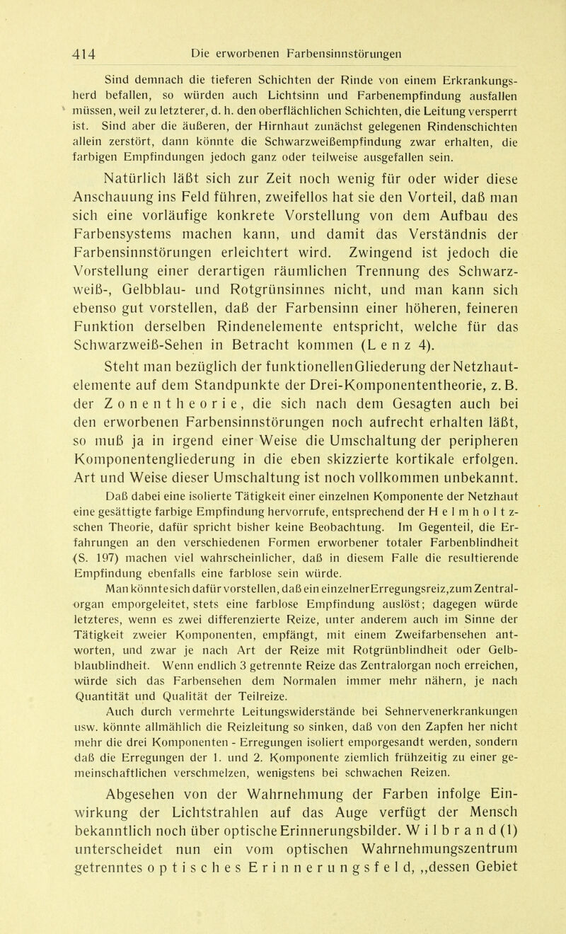 Sind demnach die tieferen Schichten der Rinde von einem Erkrankungs- herd befallen, so würden auch Lichtsinn und Farbenempfindung ausfallen müssen, weil zu letzterer, d. h. den oberflächlichen Schichten, die Leitung versperrt ist. Sind aber die äußeren, der Hirnhaut zunächst gelegenen Rindenschichten allein zerstört, dann könnte die Schwarzweißempfindung zwar erhalten, die farbigen Empfindungen jedoch ganz oder teilweise ausgefallen sein. Natürlich läßt sich zur Zeit noch wenig für oder wider diese Anschauung ins Feld führen, zweifellos hat sie den Vorteil, daß man sich eine vorläufige konkrete Vorstellung von dem Aufbau des Farbensystems machen kann, und damit das Verständnis der Farbensinnstörungen erleichtert wird. Zwingend ist jedoch die Vorstellung einer derartigen räumlichen Trennung des Schwarz- weiß-, Gelbblau- und Rotgrünsinnes nicht, und man kann sich ebenso gut vorstellen, daß der Farbensinn einer höheren, feineren Funktion derselben Rindenelemente entspricht, welche für das Schwarzweiß-Sehen in Betracht kommen (L e n z 4). Steht man bezüglich der funktionellenGliederung derNetzhaut- elemente auf dem Standpunkte der Drei-Komponententheorie, z.B. der Zonentheorie, die sich nach dem Gesagten auch bei den erworbenen Farbensinnstörungen noch aufrecht erhalten läßt, so muß ja in irgend einer Weise die Umschaltung der peripheren Komponentengliederung in die eben skizzierte kortikale erfolgen. Art und Weise dieser Umschaltung ist noch vollkommen unbekannt. Daß dabei eine isolierte Tätigkeit einer einzelnen Komponente der Netzhaut eine gesättigte farbige Empfindung hervorrufe, entsprechend der H e 1 m h o 11 z- schen Theorie, dafür spricht bisher keine Beobachtung. Im Gegenteil, die Er- fahrungen an den verschiedenen Formen erworbener totaler Farbenblindheit (S. 197) machen viel wahrscheinlicher, daß in diesem Falle die resultierende Empfindung ebenfalls eine farblose sein würde. Man könntesich dafür vorstellen, daß ein einzelnerErregungsreiz,zum Zentral- organ emporgeleitet, stets eine farblose Empfindung auslöst; dagegen würde letzteres, wenn es zwei differenzierte Reize, unter anderem auch im Sinne der Tätigkeit zweier Komponenten, empfängt, mit einem Zweifarbensehen ant- worten, und zwar je nach Art der Reize mit Rotgrünblindheit oder Gelb- blaublindheit. Wenn endlich 3 getrennte Reize das Zentralorgan noch erreichen, würde sich das Farbensehen dem Normalen immer mehr nähern, je nach Quantität und Qualität der Teilreize. Auch durch vermehrte Leitungswiderstände bei Sehnervenerkrankungen usw. könnte allmählich die Reizleitung so sinken, daß von den Zapfen her nicht mehr die drei Komponenten - Erregungen isoliert emporgesandt werden, sondern daß die Erregungen der 1. und 2. Komponente ziemlich frühzeitig zu einer ge- meinschaftlichen verschmelzen, wenigstens bei schwachen Reizen. Abgesehen von der Wahrnehmung der Farben infolge Ein- wirkung der Lichtstrahlen auf das Auge verfügt der Mensch bekanntlich noch über optische Erinnerungsbilder. W i 1 b r a n d (1) unterscheidet nun ein vom optischen Wahrnehmungszentrum getrenntes optisches Erinnerungsfeld, dessen Gebiet