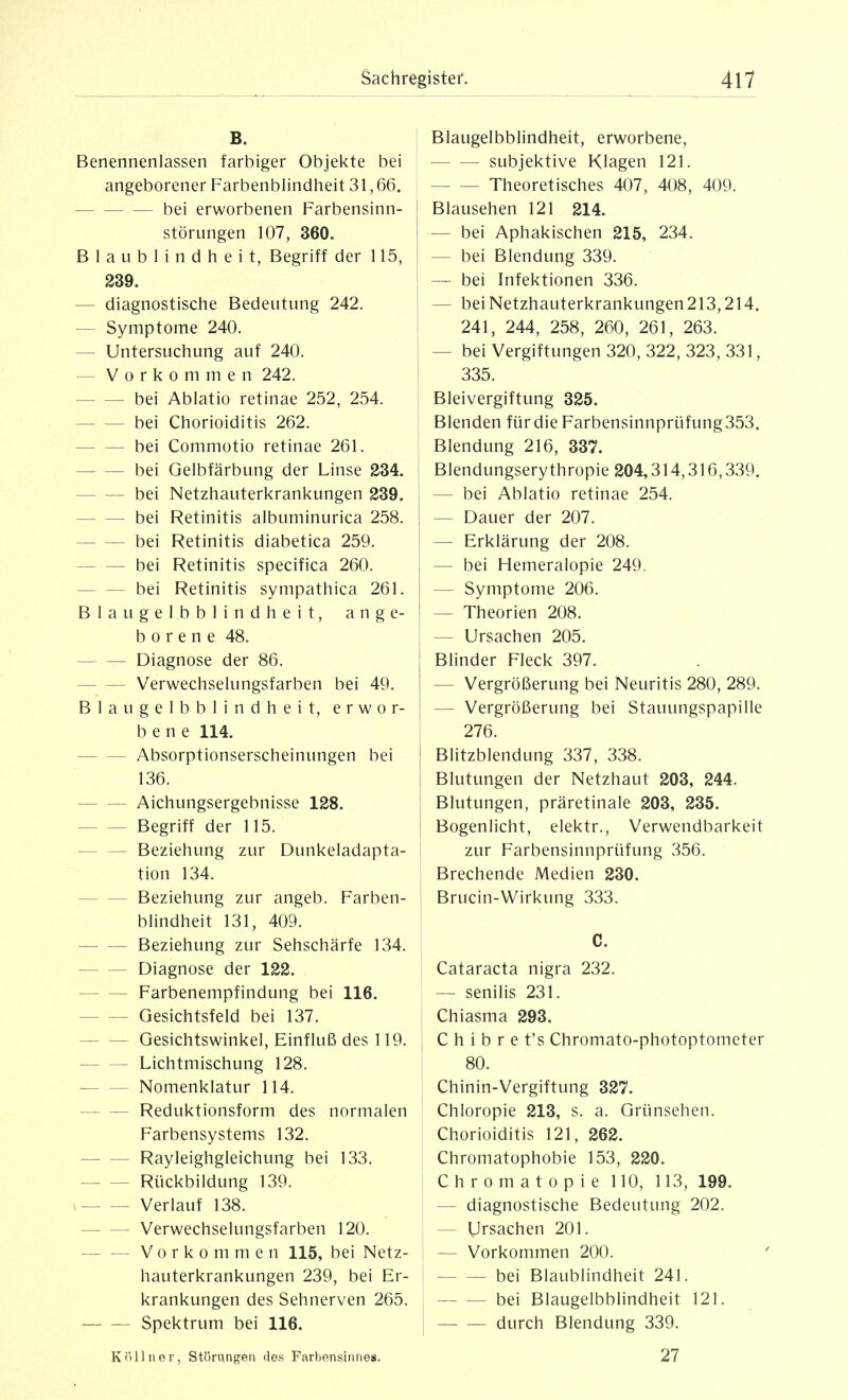 B. Benennenlassen farbiger Objekte bei angeborener Farbenblindheit 31,66. ■ bei erworbenen Farbensinn- störungen 107, 360. Blaublindheit, Begriff der 115, 239. — diagnostische Bedeutung 242. ■— Symptome 240. — Untersuchung auf 240. — Vorkommen 242. bei Ablatio retinae 252, 254. bei Chorioiditis 262. bei Commotio retinae 261. bei Gelbfärbung der Linse 234. bei Netzhauterkrankungen 239. bei Retinitis albuminurica 258. bei Retinitis diabetica 259. bei Retinitis specifica 260. bei Retinitis sympathica 261. Blau gel bblindheit, ange- borene 48. Diagnose der 86. Verwechselungsfarben bei 49. Blaugelbblindheit, erwor- bene 114. Absorptionserscheinungen bei 136. Aichungsergebnisse 128. Begriff der 115. Beziehung zur Dunkeladapta- tion 134. Beziehung zur angeb. Farben- blindheit 131, 409. Beziehung zur Sehschärfe 134. Diagnose der 122. Farbenempfindung bei 116. Gesichtsfeld bei 137. Gesichtswinkel, Einfluß des 119. Lichtmischung 128. Nomenklatur 114. Reduktionsform des normalen Farbensystems 132. Rayleighgleichung bei 133. Rückbildung 139. » Verlauf 138. Verwechselungsfarben 120. Vorkommen 115, bei Netz- hauterkrankungen 239, bei Er- krankungen des Sehnerven 265. Spektrum bei 116. K <'i 11 n 0 r, Str)rungen des Farbensinnes. I Blaugelbblindheit, erworbene, subjektive Klagen 121. Theoretisches 407, 408, 409. I Blausehen 121 214. I — bei Aphakischen 215, 234. I — bei Blendung 339. — bei Infektionen 336. — bei Netzhauterkrankungen 213,214. 241, 244, 258, 260, 261, 263. — bei Vergiftungen 320, 322, 323, 331, 335. Bleivergiftung 325. Blenden für die Farbensinnprüfung353. Blendung 216, 337. Blendungserythropie 204,314,316,339. — bei Ablatio retinae 254. — Dauer der 207. — Erklärung der 208. I — bei Hemeralopie 249. — Symptome 206. — Theorien 208. — Ursachen 205. Blinder Fleck 397. — Vergrößerung bei Neuritis 280, 289. — Vergrößerung bei Stauungspapille I 276. Blitzblendung 337, 338. Blutungen der Netzhaut 203, 244. Blutungen, präretinale 203, 235. Bogenlicht, elektr., Verwendbarkeit zur Farbensinnprüfung 356. Brechende Medien 230. Brucin-Wirkung 333. C. Cataracta nigra 232. — senilis 231. , Chiasma 293. C h i b r e t's Chromato-photoptometer 80. Chinin-Vergiftung 327. Chloropie 213, s. a. Grünsehen. Chorioiditis 121, 262. Chromatophobie 153, 220. C h r 0 m a t 0 p i e 110, 113, 199. — diagnostische Bedeutung 202. — Ursachen 201. i — Vorkommen 200. bei Blaublindheit 241. bei Blaugelbblindheit 121. durch Blendung 339. 27