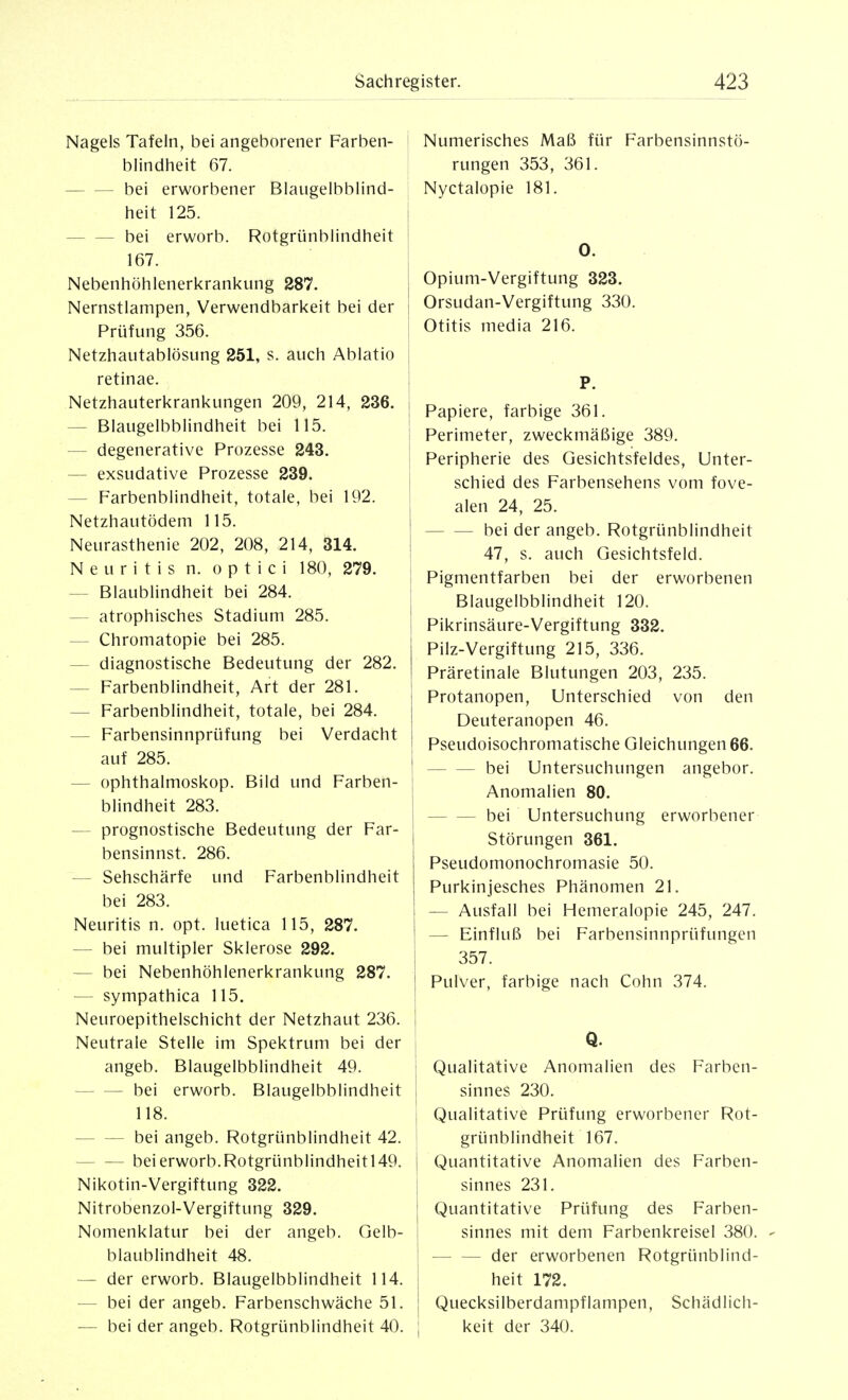 Nagels Tafeln, bei angeborener Farben- blindheit 67. bei erworbener Blaugelbblind- heit 125. bei erworb. Rotgriinblindheit 167. Nebenhöhlenerkrankung 287. Nernstlampen, Verwendbarkeit bei der ] Prüfung 356. Netzhautablösung 251, s. auch Ablatio retinae. Netzhauterkrankungen 209, 214, 236. — Blaugelbblindheit bei 115. | — degenerative Prozesse 243. ! — exsudative Prozesse 239. — Farbenblindheit, totale, bei 192. Netzhautödem 115. Neurasthenie 202, 208, 214, 314. Neuritis n. optici 180, 279. — Blaublindheit bei 284. — atrophisches Stadium 285. — Chromatopie bei 285. — diagnostische Bedeutung der 282. — Farbenblindheit, Art der 281. — Farbenblindheit, totale, bei 284. — Farbensinnprüfung bei Verdacht auf 285. — Ophthalmoskop. Bild und Farben- blindheit 283. — prognostische Bedeutung der Far- bensinnst. 286. — Sehschärfe und Farbenblindheit bei 283. Neuritis n. opt. luetica 115, 287. — bei multipler Sklerose 292. — bei Nebenhöhlenerkrankung 287. — sympathica 115. Neuroepithelschicht der Netzhaut 236. Neutrale Stelle im Spektrum bei der | angeb. Blaugelbblindheit 49. ; bei erworb. Blaugelbblindheit i 118. I bei angeb. Rotgrünblindheit 42. ' bei erworb.Rotgrünblindheitl49. j Nikotin-Vergiftung 322. i Nitrobenzol-Vergiftung 329. | Nomenklatur bei der angeb. Gelb- | blaublindheit 48. | — der erworb. Blaugelbblindheit 114. I ■— bei der angeb. Farbenschwäche 51. j — bei der angeb. Rotgrünblindheit 40. ; Numerisches Maß für Farbensinnstö- rungen 353, 361. Nyctalopie 181. 0. Opium-Vergiftung 323. Orsudan-Vergiftung 330. Otitis media 216. P. Papiere, farbige 361. Perimeter, zweckmäßige 389. Peripherie des Gesichtsfeldes, Unter- schied des Farbensehens vom fove- alen 24, 25. bei der angeb. Rotgrünblindheit 47, s. auch Gesichtsfeld. Pigmentfarben bei der erworbenen Blaugelbblindheit 120. Pikrinsäure-Vergiftung 332. Pilz-Vergiftung 215, 336. Präretinale Blutungen 203, 235. Protanopen, Unterschied von den Deuteranopen 46. Pseudoisochromatische Gleichungen 66. bei Untersuchungen angebor. Anomalien 80. bei Untersuchung erworbener Störungen 361. Pseudomonochromasie 50. Purkinjesches Phänomen 21. — Ausfall bei Hemeralopie 245, 247. — Einfluß bei Farbensinnprüfungen 357. Pulver, farbige nach Cohn 374. Q. Qualitative Anomalien des Farben- sinnes 230. Qualitative Prüfung erworbener Rot- grünblindheit 167. Quantitative Anomalien des Farben- sinnes 231. Quantitative Prüfung des Farben- sinnes mit dem Farbenkreisel 380. - der erworbenen Rotgrünblind- heit 172. Quecksilberdampflampen, Schädlich- keit der 340.