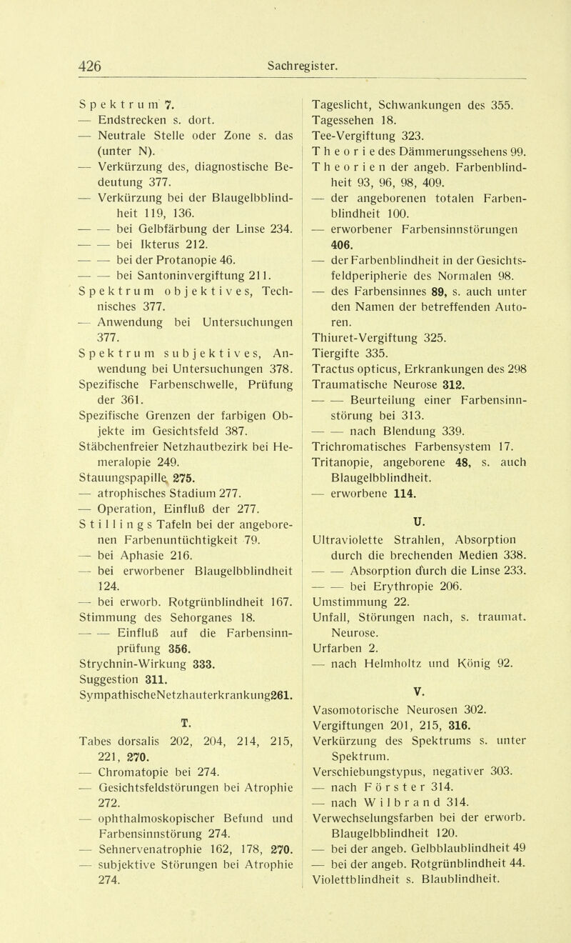 SpektrumT. — Endstrecken s. dort. — Neutrale Stelle oder Zone s. das (unter N). — Verkürzung des, diagnostische Be- deutung 377. — Verkürzung bei der Blaugelbblind- heit 119, 136. bei Gelbfärbung der Linse 234. bei Ikterus 212. bei der Protanopie 46. bei Santoninvergiftung 211. Spektrum objektives, Tech- nisches 377. — Anwendung bei Untersuchungen 377. Spektrum subjektives, An- wendung bei Untersuchungen 378. Spezifische Farbenschwelle, Prüfung der 361. Spezifische Grenzen der farbigen Ob- jekte im Gesichtsfeld 387. Stäbchenfreier Netzhautbezirk bei He- meralopie 249. Stauungspapille 275. — atrophisches Stadium 277. — Operation, Einfluß der 277. S t i 11 i n g s Tafeln bei der angebore- nen Farbenuntüchtigkeit 79. — bei Aphasie 216. — bei erworbener Blaugelbblindheit 124. — bei erworb. Rotgrünblindheit 167. Stimmung des Sehorganes 18. Einfluß auf die Farbensinn- prüfung 356, Strychnin-Wirkung 333. Suggestion 311. SympathischeNetzhauterkrankung261. T. Tabes dorsalis 202, 204, 214, 215, 221, 270. — Chromatopie bei 274. — Gesichtsfeldstörungen bei Atrophie 272. — ophthalmoskopischer Befund und Farbensinnstörung 274. — Sehnervenatrophie 162, 178, 270. — subjektive Störungen bei Atrophie 274. I Tageslicht, Schwankungen des 355. Tagessehen 18. Tee-Vergiftung 323. Theorie des Dämmerungssehens 99. Theorien der angeb. Farbenblind- [ heit 93, 96, 98, 409. I — der angeborenen totalen Farben- I blindheit 100. j — erworbener Farbensinnstörungen 406. — der Farbenblindheit in der Gesichts- feldperipherie des Normalen 98. I — des Farbensinnes 89, s. auch unter den Namen der betreffenden Auto- i ren. Thiuret-Vergiftung 325. Tiergifte 335. i Tractus opticus, Erkrankungen des 298 I Traumatische Neurose 312. ' — — Beurteilung einer Farbensinn- störung bei 313. nach Blendung 339. Trichromatisches Farbensystem 17. Tritanopie, angeborene 48, s. auch Blaugelbblindheit. — erworbene 114. U. Ultraviolette Strahlen, Absorption j durch die brechenden Medien 338. Absorption durch die Linse 233. bei Erythropie 206. Umstimmung 22. Unfall, Störungen nach, s. traumat. Neurose. Urfarben 2. — nach Helmholtz und König 92. V. Vasomotorische Neurosen 302. Vergiftungen 201, 215, 316. I Verkürzung des Spektrums s. unter Spektrum. Verschiebungstypus, negativer 303. — nach Förster 314. — nach W i 1 b r a n d 314. ' Verwechselungsfarben bei der erworb. ; Blaugelbblindheit 120. — bei der angeb. Gelbblaublindheit 49 1 — bei der angeb. Rotgrünblindheit 44. I Violettblindheit s. Blaublindheit.