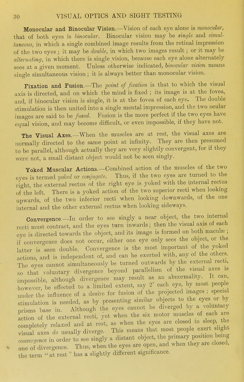 Monocular and Binocular Vision.—Vision of each eye alone is monocular, that of both eyes is binocular. Binocular vision may be single and simul- taneous, in which a single combined image results from the retinal impression of the two eyes ; it may be double, in which two images result; or it may be alternating, in which there is single vision, because each eye alone alternately sees at a given moment. Unless otherwise indicated, binocular vision means single simultaneous vision ; it is always better than monocular vision. Fixation and Fusion.—The point of fixation is that to which the visual axis is directed, and on which the mind is fixed ; its image is at the fovea, and, if binocular vision is single, it is at the fovea of each eye. The double stimulation is then united into a single mental impression, and the two ocular images are said to be fused. Fusion is the more perfect if the two eyes have equal vision, and may become difficult, or even impossible, if they have not. The Visual Axes.—When the muscles are at rest, the visual axes are normally directed to the same point at infinity. They are then presumed to be parallel, although actually they are very slightly convergent, for if they were not, a small distant object would not be seen singly. Yoked Muscular Actions.—Combined action of the muscles of the two eyes is termed yoked or conjugate. Thus, if the two eyes are turned to the right, the external rectus of the right eye is yoked with the internal rectus of the left. There is a yoked action of the two superior recti when looking upwards, of the two inferior recti when looking downwards, of the one internal and the other external rectus when looking sideways. Convergence.—In order to see singly a near object, the two internal recti must contract, and the eyes turn inwards; then the visual axis of each eye is directed towards the object, and its image is formed on both maculae; if convergence does not occur, either one eye only sees the object, or the latter is seen double. Convergence is the most important of the yoked actions, and is independent of, and can be exerted with, any of the others. The eves cannot simultaneously be turned outwards by the external recti, so that voluntary divergence beyond parallelism of the visual axes is impossible, although divergence may result as an abnormality. It can, however, be effected to a limited extent, say 2° each eye by most people under the influence of a desire for fusion of the projected images ; special stimulation is needed, as by presenting similar objects to the eyes or_by prisms base in. Although the eyes cannot be diverged by a voluntan action of the external recti, yet when the six motor muscles of each completely relaxed and at rest, as when the eyes are closed in sleep the vLal axes do usually diverge. This means that most people exert slight cZtence in order to see singly a distant object, the pnmary position being one of divergence. Thus, when the eyes are open, and when they are closed, the term « at rest  has a slightly different significance.