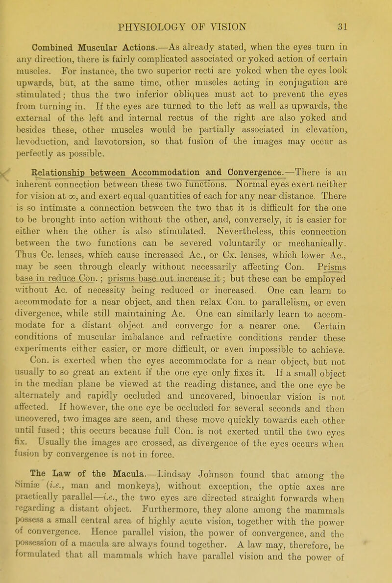 Combined Muscular Actions.—As already stated, when the eyes turn in any direction, there is fairly complicated associated or yoked action of certain muscles. For instance, the two superior recti are yoked when the eyes look upwards, but, at the same time, other muscles acting in conjugation are stimulated; thus the two inferior obliques must act to prevent the eyes from burning in. If the eyes are turned to the left as well as upwards, the external of the- left and internal rectus of the right are also yoked and besides these, other muscles would be partially associated in elevation, hevoduction, and lajvotorsion, so that fusion of the images may occur as perfectly as possible. Relationship between Accommodation and Convergence.—There is an inherent connection between these two functions. Normal eyes exert neither for vision at oo, and exert equal quantities of each for any near distance. There is so intimate a connection between the two that it is difficult for the one to be brought into action without the other, and, conversely, it is easier for either when the other is also stimulated. Nevertheless, this connection between the two functions can be severed voluntarily or mechanically. Thus Cc. lenses, which cause increased Ac, or Cx. lenses, which lower Ac, may be seen through clearly without necessarily affecting Con. Prisms base in reduce Con.; prisms base out increase it; but these can be employed without Ac of necessity being reduced or increased. One can learn to accommodate for a near object, and then relax Con. to parallelism, or even divergence, while still maintaining Ac. One can similarly learn to accom- modate for a distant object and converge for a nearer one. Certain conditions of muscular imbalance and refractive conditions render these experiments either easier, or more difficult, or even impossible to achieve. Con. is exerted when the eyes accommodate for a near object, but not usually to so great an extent if the one eye only fixes it. If a small object in the median plane be viewed at the reading distance, and the one eye be alternately and rapidly occluded and uncovered, binocular vision is not affected. If however, the one eye be occluded for several seconds and then uncovered, two images are seen, and these move quickly towards each other until fused; this occurs because full Con. is not exerted until the two eyes fix. Usually the images are crossed, as divergence of the eyes occurs when fusion by convergence is not in force. The Law of the Macula.—Lindsay Johnson found that among the Simiae (i.e., man and monkeys), without exception, the optic axes are practically parallel—i.e., the two eyes are directed straight forwards when regarding a distant object. Furthermore, they alone among the mammals possess a small central area of highly acute vision, together with the power of convergence. Hence parallel vision, the power of convergence, and the possession of a macula are always found together. A law may, therefore, be formulated that all mammals which have parallel vision and the power of