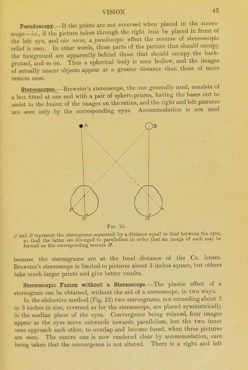 Pseudoscopy.—If the prints are not reversed when placed in the stereo- scope -i.e., if the picture taken through the right lens be placed in front of the left eye, and vice versa, a pseudoscopic effect the reverse of stereoscopic relief is seen. In other words, those parts of the picture that should occupy the foreground are apparently behind those that should occupy the back- ground, and so on. Thus a spherical body is seen hollow, and the images of actually nearer objects appear at a greater distance than those of more remote ones. Stereoscopes.—Brewster's stereoscope, the one generally used, consists of a box fitted at one end with a pair of sphero-prisms, having the bases out to assist in the fusion of the. images on the retina, and the right and left pictures are seen only by the corresponding eyes. Accommodation is not used o Fig. 23. A and B represent the stereograms separated by a distance equal to that between the eyes, so that the latter are diverged to parallelism in order that an image of each may be formed on the corresponding macula M. because the stereograms are at the focal distance of the Cx. lenses. Brewster's stereoscope is limited to pictures about 3 inches square, but others take much larger prints and give better results. Stereoscopic Fusion without a Stereoscope.—The plastic effect of a stereogram can be obtained, without the aid of a stereoscope, in two ways. In the abductive method (Fig. 23) two stereograms, not exceeding about 2 or 3 inches in size, reversed as for the stereoscope, are placed symmetrically in the median plane of the eyes. Convergence being relaxed, four images appear as the eyes move outwards towards parallelism, but the two inner ones approach each other, to overlap and become fused, when three pictures are seen. The centre one is now rendered clear by accommodation, care being taken that the convergence is not altered. There is a right and left