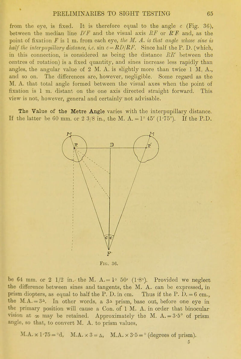 from the eye, is fixed. It is therefore equal to the angle c (Fig. 36), between the median line D'F and the visual axis RF or R'F and, as the point of fixation F is 1 m. from each eye, the M. A. is that angle whose sine is half the infer pupillary distance, i.e. sin c-- RD/RF. Since half the P. D. (which, in this connection, is considered as being the distance BR' between the centres of rotation) is a fixed quantity, and sines increase less rapidly than angles, the angular value of 2 M. A. is slightly more than twice 1 M. A., and so on. The differences are, however, negligible. Some regard as the M. A. that total angle formed between the visual axes when the point of fixation is 1 m. distant on the one axis directed straight forward. This view is not, however, general and certainly not advisable. The Value of the Metre Angle varies with the interpupillary distance. If the latter be 60 mm. or 2 3/8 in., the M. A. = 1° 45' (1-75°). If the P.D. F' Fig. 36. be 64 mm. or 2 1/2 in. the M. A.= 1° 50' (1-8°). Provided we neglect the difference between sines and tangents, the M. A. can be expressed, in prism diopters, as equal to half the P. D. in cm. Thus if the P. D. = 6 cm.,, the M.A. = 3-\ In other words, a 3** prism, base out, before one eye in the primary position will cause a Con. of 1 M. A. in order that binocular vision at co may be retained. Approximately the M. A. = 3-5° of prism angle, so that, to convert M. A. to prism values, M.A. x l-75 = 'Jd, M.A. x 3 = a, M.A. x 3-5 =0 (degrees of prism). 5