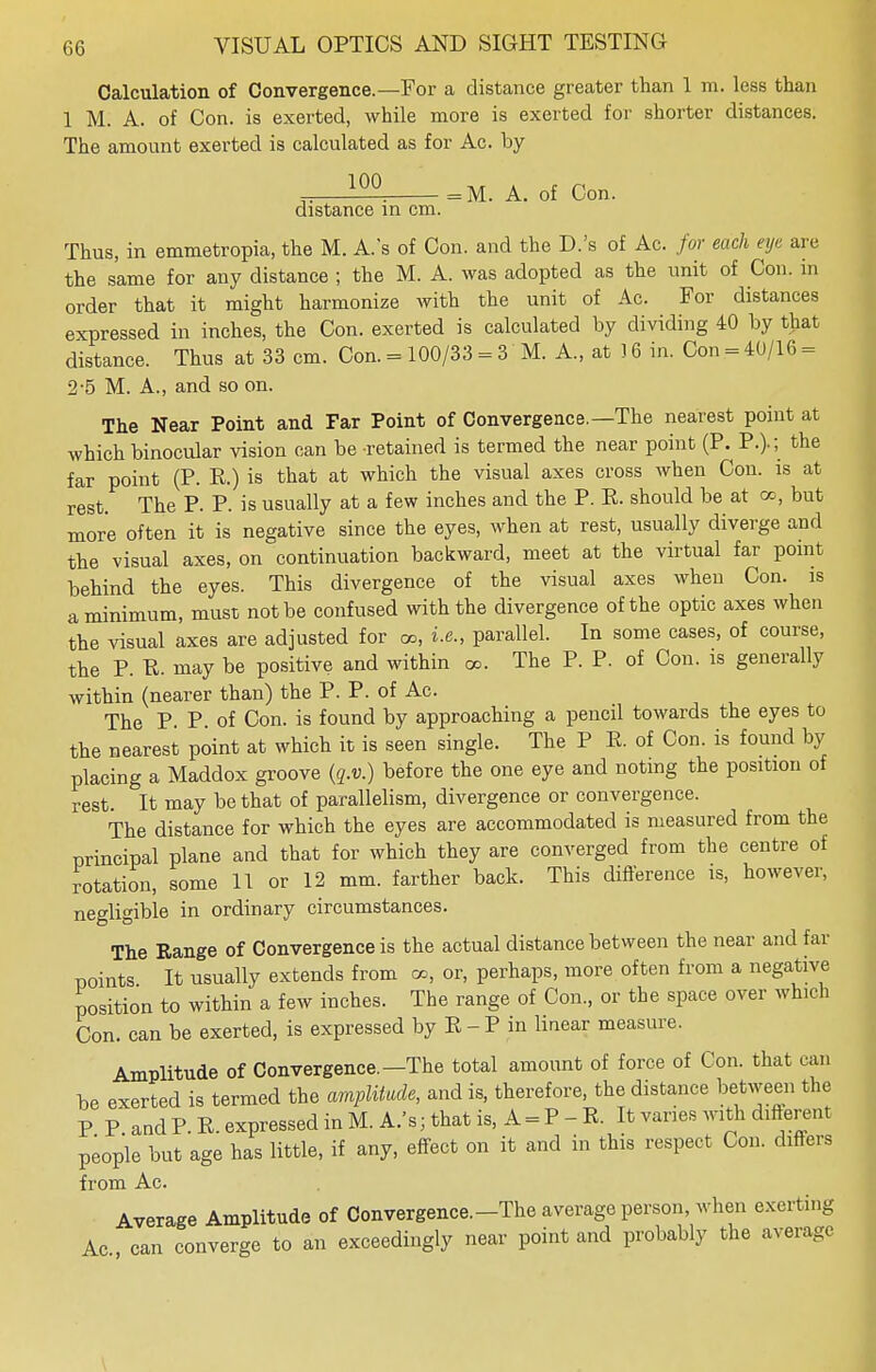 Calculation of Convergence.—For a distance greater than 1 m. less than 1 M. A. of Con. is exerted, while more is exerted for shorter distances. The amount exerted is calculated as for Ac. by 100 distance in cm = M. A. of Con. Thus, in emmetropia, the M. As of Con. and the D.'s of Ac. for each eye are the same for any distance ; the M. A. was adopted as the unit of Con. in order that it might harmonize with the unit of Ac. For distances expressed in inches, the Con. exerted is calculated by dividing 40 by that distance. Thus at 33 cm. Con. = 100/33 = 3 M. A., at )6 in. Con = 40/16 = 2-5 M. A., and so on. The Near Point and Far Point of Convergence.—The nearest point at which binocular vision can be retained is termed the near point (P. P.).; the far point (P. R.) is that at which the visual axes cross when Con. is at rest. The P. P. is usually at a few inches and the P. P. should be at co, but more often it is negative since the eyes, when at rest, usually diverge and the visual axes, on continuation backward, meet at the virtual far point behind the eyes. This divergence of the visual axes when Con. is a minimum, must not be confused with the divergence of the optic axes when the visual axes are adjusted for oo, i.e., parallel. In some cases, of course, the P. R. may be positive and within oo. The P. P. of Con. is generally within (nearer than) the P. P. of Ac. The P. P of Con. is found by approaching a pencil towards the eyes to the nearest point at which it is seen single. The P P. of Con. is found by placing a Maddox groove (q.v.) before the one eye and noting the position of rest. It may be that of parallelism, divergence or convergence. The distance for which the eyes are accommodated is measured from the principal plane and that for which they are converged from the centre of rotation, some 11 or 12 mm. farther back. This difference is, however, negligible in ordinary circumstances. The Range of Convergence is the actual distance between the near and far points It usually extends from oo, or, perhaps, more often from a negative position to within a few inches. The range of Con., or the space over wind) Con. can be exerted, is expressed by R-P in linear measure. Amplitude of Convergence.—The total amount of force of Con. that ran be exerted is termed the amplitude, and is, therefore, the distance between the P P and P. R. expressed in M.A.'s; that is, A = P-R. It varies with different people but age has little, if any, effect on it and in this respect Con. differs from Ac. Average Amplitude of Convergence.-The average person, when exerting Ac, can converge to an exceedingly near point and probably the average