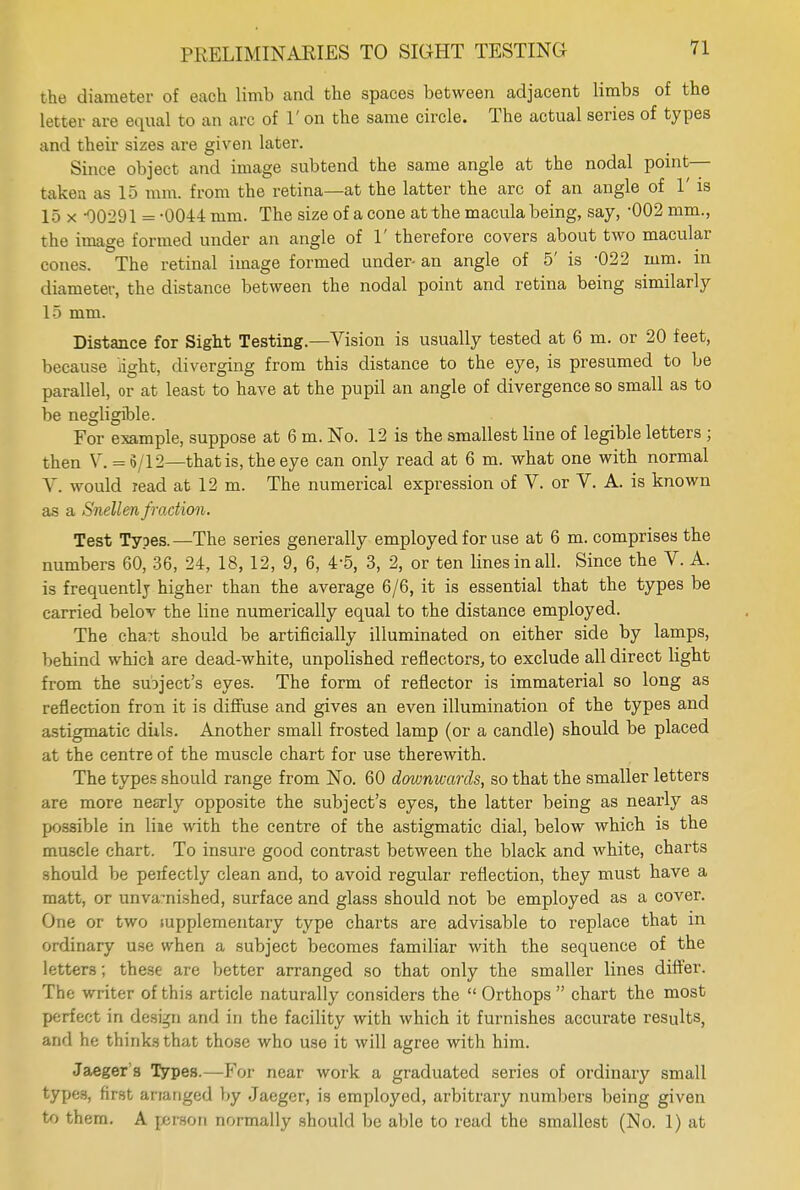 the diameter of each limb and the spaces between adjacent limbs of the letter are equal to an arc of 1' on the same circle. The actual series of types and their sizes are given later. Since object and image subtend the same angle at the nodal point— taken as 15 mm. from the retina—at the latter the arc of an angle of 1' is 15 x -00291 = -0044 mm. The size of a cone at the macula being, say, -002 mm., the imao;e formed under an angle of 1' therefore covers about two macular cones. The retinal image formed under- an angle of 5' is -022 mm. in diameter, the distance between the nodal point and retina being similarly 15 mm. Distance for Sight Testing.—Vision is usually tested at 6 m. or 20 feet, because light, diverging from this distance to the eye, is presumed to be parallel, or at least to have at the pupil an angle of divergence so small as to be negligible. For example, suppose at 6 m. No. 12 is the smallest line of legible letters ; then V. = 5/12—that is, the eye can only read at 6 m. what one with normal V. would read at 12 m. The numerical expression of V. or V. A. is known as a Snellen fraction. Test Types.—The series generally employed for use at 6 m. comprises the numbers 60, 36, 24, 18, 12, 9, 6, 4-5, 3, 2, or ten lines in all. Since the V. A. is frequently higher than the average 6/6, it is essential that the types be carried belov the line numerically equal to the distance employed. The chart should be artificially illuminated on either side by lamps, behind whiel are dead-white, unpolished reflectors, to exclude all direct light from the suoject's eyes. The form of reflector is immaterial so long as reflection fron it is diffuse and gives an even illumination of the types and astigmatic dhls. Another small frosted lamp (or a candle) should be placed at the centre of the muscle chart for use therewith. The types should range from No. 60 dovmwards, so that the smaller letters are more nesrly opposite the subject's eyes, the latter being as nearly as possible in line with the centre of the astigmatic dial, below which is the muscle chart. To insure good contrast between the black and white, charts should be perfectly clean and, to avoid regular reflection, they must have a matt, or unvarnished, surface and glass should not be employed as a cover. One or two supplementary type charts are advisable to replace that in ordinary use when a subject becomes familiar with the sequence of the letters; these are better arranged so that only the smaller lines differ. The writer of this article naturally considers the Orthops chart the most perfect in design and in the facility with which it furnishes accurate results, and he thinks that those who use it will agree with him. Jaegers Types.—For near work a graduated series of ordinary small types, first ananged by Jaeger, is employed, arbitrary numbers being given to them. A person normally should be able to read the smallest (No. 1) at