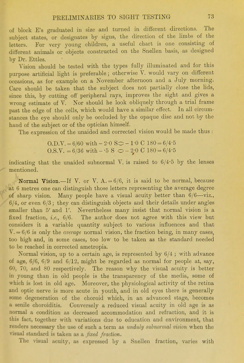of block E's graduated in size and turned in different directions. The subject states, or designates by signs, the direction of the limbs of the letters. For very young children, a useful chart is one consisting of different animals or objects constructed on the Snellen basis, as designed by Dr. Ettles. Vision should be tested with the types fully illuminated and for this purpose artificial light is preferable j otherwise V. would vary on different occasions, as for example on a November afternoon and a July morning. Care should be taken that the subject does not partially close the lids, since this, by cutting off peripheral rays, improves the sight and gives a wrong estimate of V. Nor should he look obliquely through a trial frame past the edge of the cells, which would have a similar effect. In all circum- stances the eye should only be occluded by the opaque disc and not by the hand of the subject or of the optician himself. The expression of the unaided and corrected vision would be made thus : O.D.V. = 6/60 with - 2-0 So - 1-0 C 180 = 6/4-5 O.S.V. = 6/36 with - -5 S o - 2;0 C 180 = 6/4-5 indicating that the unaided subnormal V. is raised to 6/4-5 by the lenses mentioned. Normal Vision.—If V. or V. A. = 6/6, it is said to be normal, because at 6 metres one can distinguish those letters representing the average degree of sharp vision. Many people have a visual acuity better than 6/6—viz., 6/4, or even 6/3; they can distinguish objects and their details under angles smaller than 5' and 1'. Nevertheless many insist that normal vision is a fixed fraction, i.e., 6/6. The author does not agree with this view but considers it a variable quantity subject to various influences and that Y. = 6/6 is only the average normal vision, the fraction being, in many cases, too high and, in some cases, too low to be taken as the standard needed to be reached in corrected ametropia. Normal vision, up to a certain age, is represented by 6/4 ; with advance of age, 6/6, 6/9 and 6/12, might be regarded as normal for people at, say, 60, 70, and 80 respectively. The reason why the visual acuity is better in young than in old people is the transparency of the media, some of which is lost in old age. Moreover, the physiological activity of the retina and optic nerve is more acute in youth, and in old eyes there is generally some degeneration of the choroid which, in an advanced stage, becomes a senile choroiditis. Conversely a reduced visual acuity in old age is as normal a condition as decreased accommodation and refraction, and it is this fact, together with variations due to education and environment, that renders necessary the use of such a term as unduly subnormal vision when the visual standard is taken as a fixed fraction. The visual acuity, as expressed by a Snellen fraction, varies with