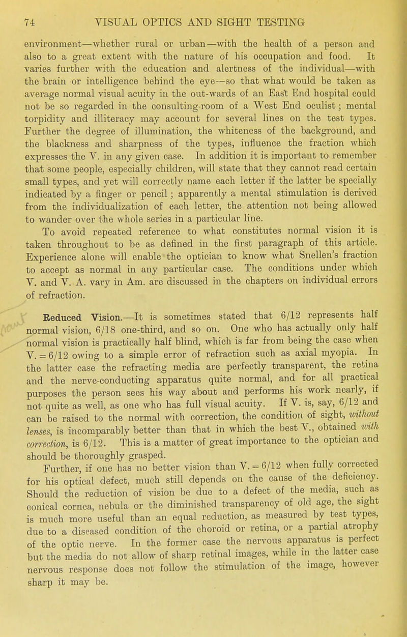 environment—whether rural or urban—with the health of a person and also to a great extent with the nature of his occupation and food. It varies further with the education and alertness of the individual—with the brain or intelligence behind the eye—so that what would be taken as average normal visual acuity in the out-wards of an East End hospital could not be so regarded in the consulting-room of a West End oculist; mental torpidity and illiteracy may account for several lines on the test types. Further the degree of illumination, the whiteness of the background, and the blackness and sharpness of the types, influence the fraction which expresses the V. in any given case. In addition it is important to remember that some people, especially children, will state that they cannot read certain small types, and yet will correctly name each letter if the latter be specially indicated by a finger or pencil; apparently a mental stimulation is derived from the individualization of each letter, the attention not being allowed to wander over the whole series in a particular line. To avoid repeated reference to what constitutes normal vision it is taken throughout to be as defined in the first paragraph of this article. Experience alone will enable the optician to know what Snellen's fraction to accept as normal in any particular case. The conditions under which V. and V. A. vary in Am. are discussed in the chapters on individual errors of refraction. Reduced Vision.—It is sometimes stated that 6/12 represents half normal vision, 6/18 one-third, and so on. One who has actually only half normal vision is practically half blind, which is far from being the case when V. = 6/12 owing to a simple error of refraction such as axial myopia. In the latter case the refracting media are perfectly transparent, the retina and the nerve-conducting apparatus quite normal, and for all practical purposes the person sees his way about and performs his work nearly, if not quite as well, as one who has full visual acuity. If V. is, say, 6/12 and can be raised to the normal with correction, the condition of sight, without lenses, is incomparably better than that in which the best V., obtained with correction, is 6/12. This is a matter of great importance to the optician and should be thoroughly grasped. Further, if one has no better vision than V. = 6/12 when fully corrected for his optical defect, much still depends on the cause of the deficiency. Should the reduction of vision be due to a defect of the media, such as conical cornea, nebula or the diminished transparency of old age, the sight is much more useful than an equal reduction, as measured by test types, due to a diseased condition of the choroid or retina, or a partial atrophy of the optic nerve. In the former case the nervous apparatus is perfect but the media do not allow of sharp retinal images, while in the latter case nervous response does not follow the stimulation of the image, however sharp it may be.