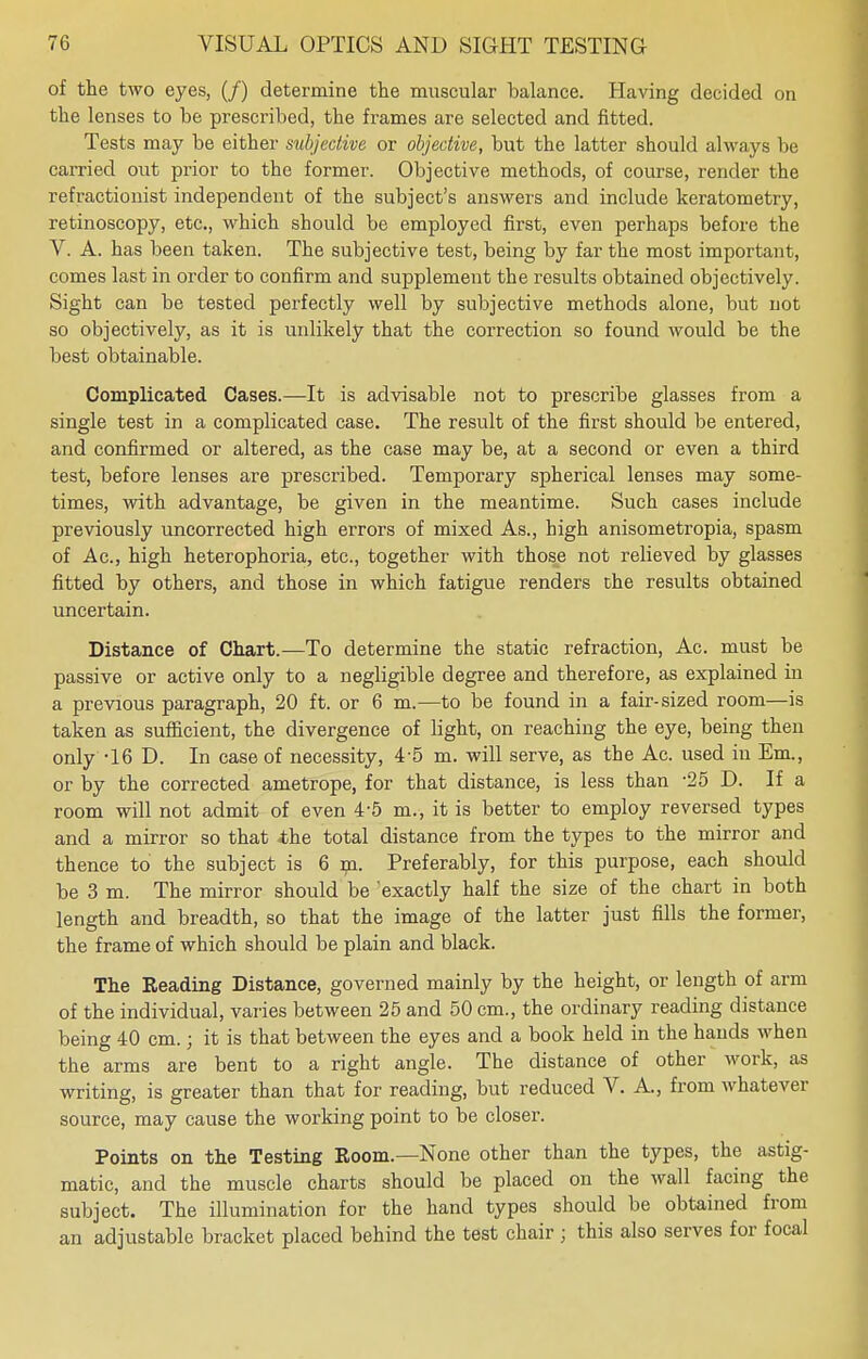 of the two eyes, (/) determine the muscular balance. Having decided on the lenses to be prescribed, the frames are selected and fitted. Tests may be either subjective or objective, but the latter should always be carried out prior to the former. Objective methods, of course, render the refractionist independent of the subject's answers and include keratometry, retinoscopy, etc., which should be employed first, even perhaps before the V. A. has been taken. The subjective test, being by far the most important, comes last in order to confirm and supplement the results obtained objectively. Sight can be tested perfectly well by subjective methods alone, but not so objectively, as it is unlikely that the correction so found would be the best obtainable. Complicated Cases.—It is advisable not to prescribe glasses from a single test in a complicated case. The result of the first should be entered, and confirmed or altered, as the case may be, at a second or even a third test, before lenses are prescribed. Temporary spherical lenses may some- times, with advantage, be given in the meantime. Such cases include previously uncorrected high errors of mixed As., high anisometropia, spasm of Ac, high heterophoria, etc., together with those not relieved by glasses fitted by others, and those in which fatigue renders che results obtained uncertain. Distance of Chart.—To determine the static refraction, Ac. must be passive or active only to a negligible degree and therefore, as explained in a previous paragraph, 20 ft. or 6 m.—to be found in a fair-sized room—is taken as sufficient, the divergence of light, on reaching the eye, being then only -16 D. In case of necessity, 4 5 m. will serve, as the Ac. used in Em., or by the corrected ametrope, for that distance, is less than -25 D. If a room will not admit of even 4-5 m., it is better to employ reversed types and a mirror so that the total distance from the types to the mirror and thence to the subject is 6 m. Preferably, for this purpose, each should be 3 m. The mirror should be exactly half the size of the chart in both length and breadth, so that the image of the latter just fills the former, the frame of which should be plain and black. The Reading Distance, governed mainly by the height, or length of arm of the individual, varies between 25 and 50 cm., the ordinary reading distance being 40 cm.; it is that between the eyes and a book held in the hands when the arms are bent to a right angle. The distance of other work, as writing, is greater than that for reading, but reduced V. A, from whatever source, may cause the working point to be closer. Points on the Testing Room—None other than the types, the astig- matic, and the muscle charts should be placed on the wall facing the subject. The illumination for the hand types should be obtained from an adjustable bracket placed behind the test chair j this also serves for focal