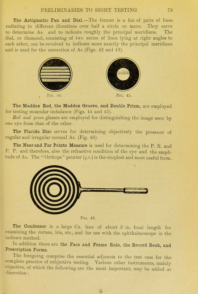 The Astigmatic Fan and Dial.—The former is a fan of pairs of lines radiating in different directions over half a circle or more. They serve to determine As. and to indicate roughly the principal meridians. The dial, or diamond, consisting of two series of lines lying at right angles to each other, can be revolved to indicate more exactly the principal meridians and is used for the correction of As (Figs. 42 and 43). Fig. 44. Fig. 45. The Maddox Rod, the Maddox Groove, and Double Prism, are employed for testing muscular imbalance (Figs. 44 and 45). Red and green glasses are employed for distinguishing the image seen by one eye from that of the other. The Placido Disc serves for determining objectively the presence of regular and irregular corneal As. (Fig. 46). The Near and Far Points Measure is used for determining the P. R. and P. P. and therefore, also the refractive condition of the eye and the ampli- tude of Ac. The Orthops pointer (q.v.) is the simplest and most useful form. Fig. 46. The Condenser is a large Cx. lens of about 3 in. focal length for examining the cornea, iris, etc., and for use with the ophthalmoscope in the indirect method. In addition there are the Face and Frame Rule, the Record Book> and Prescription Forms. The foregoing comprise the essential adjuncts to the test case for the complete practice of subjective testing. Various other instruments, mainly objective, of which the following are the most important, may be added at discretion: