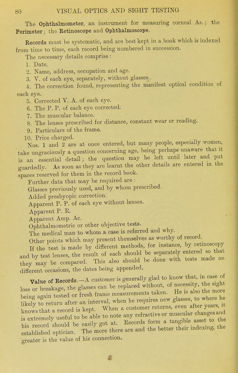 The Ophthalmometer, an instrument for measuring corneal As.; the Perimeter; the Eetinoscope and Ophthalmoscope. Records must be systematic, and are best kept in a book which is indexed from time to time, each record being numbered in succession. The necessary details comprise : 1. Date. 2. Name, address, occupation and age. 3. V. of each eye, separately, without glasses. 4. The correction found, representing the manifest optical condition of each eye. 5. Corrected V. A. of each eye. 6. The P. P. of each eye corrected. 7. The muscular balance. 8. The lenses prescribed for distance, constant wear or reading. 9. Particulars of the frame. 10. Price charged. Nos. 1 and 2 are at once entered, but many people, especially women, take ungraciously a question concerning age, being perhaps unaware that it is an essential detail; the question may be left until later and put guardedly. As soon as they are learnt the other details are entered in the spaces reserved for them in the record book. Further data that may be required are : Glasses previously used, and by whom prescribed. Added presbyopic correction. Apparent P. P. of each eye without lenses. Apparent P. E. Apparent Amp. Ac. Ophthalmometric or other objective tests. The medical man to whom a case is referred and why. Other points which may present themselves as worthy of record. If the test is made by different methods, for instance, by retmoscopy and by test lenses, the result of each should be separately entered so that Sey may be compared. This also should be done with tests made on different occasions, the dates being appended. Value of Records.-A customer is generally glad to know that, in case of loss of breakage, the glasses can be replaced without of « he sig beina a-ain tested or fresh frame measurements taken. He is also the more Ukely to eturn after an interval, when he requires new glasses to where h ™ ™™ customer returns, even after years, it ■:Z^l;ZZnouL to note any refractive or muscular changesand is extremely us form & t Me asset to the elSed opSl « the,, are aad the better their indexiag, the greater is the value of his connection. I