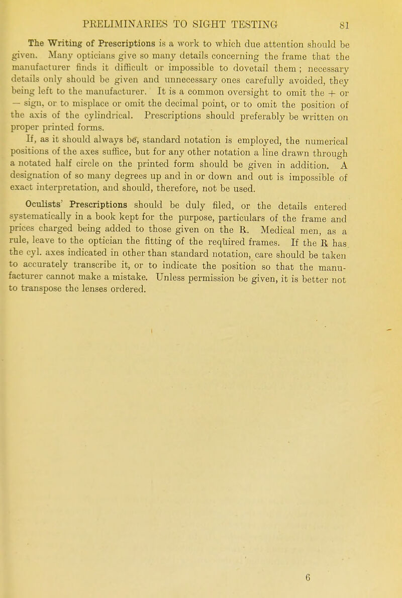 The Writing of Prescriptions is a work to which due attention should be given. Many opticians give so many details concerning the frame that the manufacturer finds it difficult or impossible to dovetail them ; necessary details only should be given and unnecessary ones carefully avoided, they being left to the manufacturer. It is a common oversight to omit the + or — sign, or to misplace or omit the decimal point, or to omit the position of the axis of the cylindrical. Prescriptions should preferably be written on proper printed forms. If, as it should always be', standard notation is employed, the numerical positions of the axes suffice, but for any other notation a line drawn through a notated half circle on the printed form should be given in addition. A designation of so many degrees up and in or down and out is impossible of exact interpretation, and should, therefore, not be used. Oculists' Prescriptions should be duly filed, or the details entered systematically in a book kept for the purpose, particulars of the frame and prices charged being added to those given on the R. Medical men, as a rule, leave to the optician the fitting of the required frames. If the R has the cyl. axes indicated in other than standard notation, care should be taken to accurately transcribe it, or to indicate the position so that the manu- facturer cannot make a mistake. Unless permission be given, it is better not to transpose the lenses ordered. 6