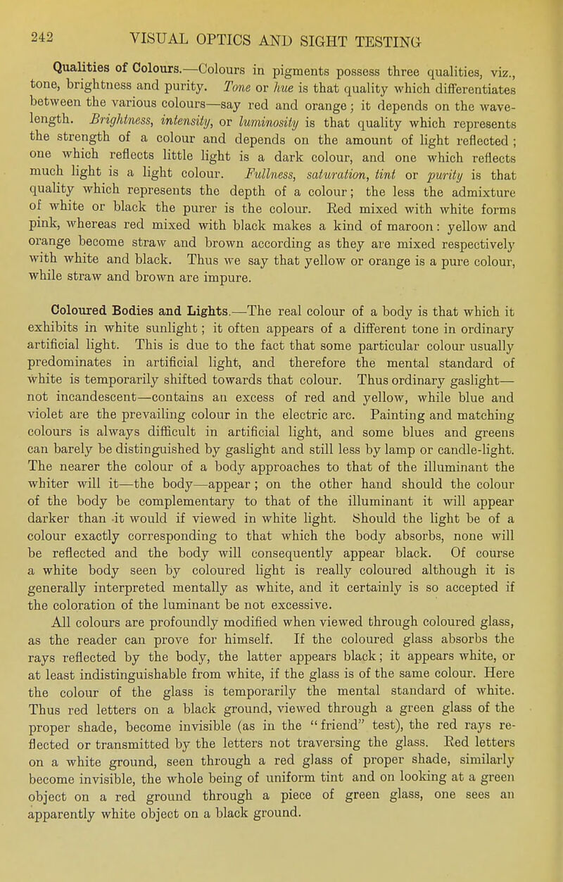 Qualities of Colours.—Colours in pigments possess three qualities, viz., tone, brightness and purity. Tone or hue is that quality which differentiates between the various colours—say red and orange; it depends on the wave- length. Brightness, intensity, or luminosity is that quality which represents the strength of a colour and depends on the amount of light reflected ; one which reflects little light is a dark colour, and one which reflects much light is a light colour. Fullness, saturation, tint or purity is that quality which represents the depth of a colour; the less the admixture of white or black the purer is the colour. Red mixed with white forms pink, whereas red mixed with black makes a kind of maroon: yellow and orange become straw and brown according as they are mixed respectively with white and black. Thus we say that yellow or orange is a pure colour, while straw and brown are impure. Coloured Bodies and Lights.—The real colour of a body is that which it exhibits in white sunlight; it often appears of a different tone in ordinary artificial light. This is due to the fact that some particular colour usually predominates in artificial light, and therefore the mental standard of white is temporarily shifted towards that colour. Thus ordinary gaslight— not incandescent—contains an excess of red and yellow, while blue and violet are the prevailing colour in the electric arc. Painting and matching colours is always difficult in artificial light, and some blues and greens can barely be distinguished by gaslight and still less by lamp or candle-light. The nearer the colour of a body approaches to that of the illuminant the whiter will it—the body—appear ; on the other hand should the colour of the body be complementary to that of the illuminant it will appear darker than it would if viewed in white light. Should the light be of a colour exactly corresponding to that which the body absorbs, none will be reflected and the body will consequently appear black. Of course a white body seen by coloured light is really coloured although it is generally interpreted mentally as white, and it certainly is so accepted if the coloration of the luminant be not excessive. All colours are profoundly modified when viewed through coloured glass, as the reader can prove for himself. If the coloured glass absorbs the rays reflected by the body, the latter appears black; it appears white, or at least indistinguishable from white, if the glass is of the same colour. Here the colour of the glass is temporarily the mental standard of white. Thus red letters on a black ground, viewed through a green glass of the proper shade, become invisible (as in the  friend test), the red rays re- flected or transmitted by the letters not traversing the glass. Red letters on a white ground, seen through a red glass of proper shade, similarly become invisible, the whole being of uniform tint and on looking at a green object on a red ground through a piece of green glass, one sees an apparently white object on a black ground.