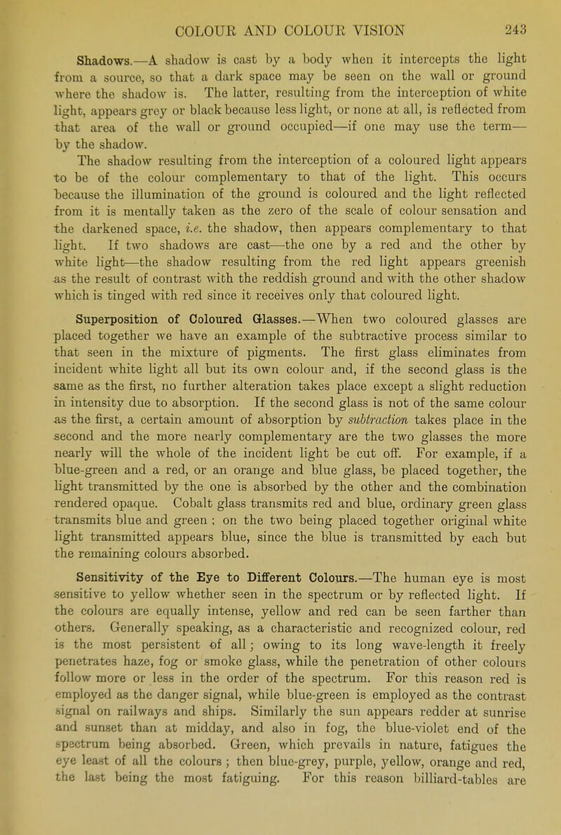 Shadows.—A shadow is cast by a body when it intercepts the light from a source, so that a dark space may be seen on the wall or ground where the shadow is. The latter, resulting from the interception of white light, appears grey or black because less light, or none at all, is reflected from that area of the wall or ground occupied—if one may use the term— by the shadow. The shadow resulting from the interception of a coloured light appears to be of the colour complementary to that of the light. This occurs because the illumination of the ground is coloured and the light reflected from it is mentally taken as the zero of the scale of colour sensation and the darkened space, i.e. the shadow, then appears complementary to that light. If two shadows are cast—the one by a red and the other by white light—the shadow resulting from the red light appears greenish as the result of contrast with the reddish ground and with the other shadow which is tinged with red since it receives only that coloured light. Superposition of Coloured Glasses.—When two coloured glasses are placed together we have an example of the sub tractive process similar to that seen in the mixture of pigments. The first glass eliminates from incident white light all but its own colour and, if the second glass is the same as the first, no further alteration takes place except a slight reduction in intensity due to absorption. If the second glass is not of the same colour .as the first, a certain amount of absorption by subtraction takes place in the second and the more nearly complementary are the two glasses the more nearly will the whole of the incident light be cut off. For example, if a blue-green and a red, or an orange and blue glass, be placed together, the light transmitted by the one is absorbed by the other and the combination rendered opaque. Cobalt glass transmits red and blue, ordinary green glass transmits blue and green ; on the two being placed together original white light transmitted appears blue, since the blue is transmitted by each but the remaining colours absorbed. Sensitivity of the Eye to Different Colours.—The human eye is most sensitive to yellow whether seen in the spectrum or by reflected light. If the colours are equally intense, yellow and red can be seen farther than others. Generally speaking, as a characteristic and recognized colour, red is the most persistent of all; owing to its long wave-length it freely penetrates haze, fog or smoke glass, while the penetration of other colours follow more or less in the order of the spectrum. For this reason red is employed as the danger signal, while blue-green is employed as the contrast signal on railways and ships. Similarly the sun appears redder at sunrise and sunset than at midday, and also in fog, the blue-violet end of the spectrum being absorbed. Green, which prevails in nature, fatigues the eye least of all the colours ; then blue-grey, purple, yellow, orange and red, the last being the most fatiguing. For this reason billiard-tables are