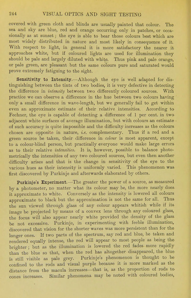 covered with green cloth and blinds are usually painted that colour. The sea and sky are blue, red and orange occurring only in patches, or occa- sionally as at sunset; the eye is able to bear those colours best which are most widely distributed in nature and most likely in consequence of it. With respect to light, in general it is more satisfactory the nearer it approaches white, but if coloured lights are used for illumination they should be pale and largely diluted with white. Thus pink and pale orange, or pale green, are pleasant but the same colours pure and saturated would prove extremely fatiguing to the sight. Sensitivity to Intensity.—Although the eye is well adapted for dis- tinguishing between the tints of two bodies, it is very defective in detecting the difference in intensity between two differently coloured sources. With practice we can observe a difference in the hue between two colours having only a small difference in wave-length, but we generally fail to get within even an approximate estimate of their relative intensities. According to Fechner, the eye is capable of detecting a difference of 1 per cent, in two adjacent white surfaces of average illumination, but with colours an estimate of such accuracy is quite impossible and the difficulty increases as the colours chosen are opposite in nature, i.e. complementary. Thus if a red and a green source be taken, their difference in colour is most apparent, except to a colour-blind person, but practically everyone would make large errors as to their relative intensities. It is, however, possible to balance photo- metrically the intensities of any two coloured sources, but even then another difficulty arises and that is the change in sensitivity of the eye to the various hues as their intensity is uniformly varied. This phenomenon was first discovered by Purkinje and afterwards elaborated by others. Purkinje's Experiment.—The greater the power of a source, as measured by a photometer, no matter what its colour may be, the more nearly does it approximate to white. Conversely as the intensity is lowered all colours approximate to black but the approximation is not the same for all. Thus the sun viewed through glass of any colour appears whitish while if its image be projected by means of a convex lens through any coloured glass, the focus will also appear nearly white provided the density of the glass be not excessive. Purkinje, in experimenting with feeble illumination, discovered that vision for the shorter waves was more persistent than for the longer ones. If two parts of the spectrum, say red and blue, be taken and rendered equally intense, the red will appear to most people as being the brighter; but as the illumination is lowered the red fades more rapidly than the blue so that, when the red has altogether disappeared, the blue is still visible as pale grey. Purkinje's phenomenon is thought to be confined to the rods and visual purple because it is more marked as the distance from the macula increases—that is, as the proportion of rods to cones increases. Similar phenomena may be noted with coloured bodies,