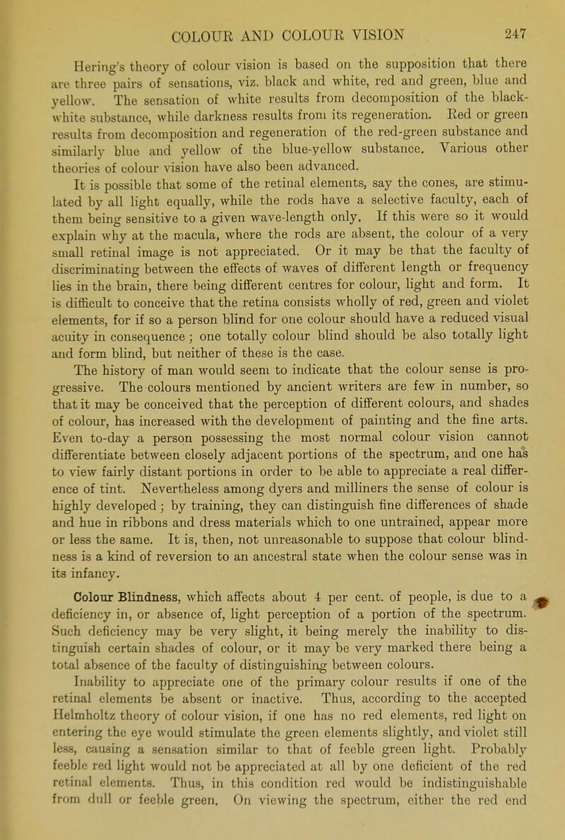 Hering's theory of colour vision is based on the supposition that there are three pairs of sensations, viz. black and white, red and green, blue and yellow. The sensation of white results from decomposition of the black- white substance, while darkness results from its regeneration. Red or green results from decomposition and regeneration of the red-green substance and similarly blue and yellow of the blue-yellow substance. Various other theories of colour vision have also been advanced. It is possible that some of the retinal elements, say the cones, are stimu- lated by all light equally, while the rods have a selective faculty, each of them being sensitive to a given wave-length only. If this were so it would explain why at the macula, where the rods are absent, the colour of a very small retinal image is not appreciated. Or it may be that the faculty of discriminating between the effects of waves of different length or frequency lies in the brain, there being different centres for colour, light and form. It is difficult to conceive that the retina consists wholly of red, green and violet elements, for if so a person blind for one colour should have a reduced visual acuity in consequence; one totally colour blind should be also totally light and form blind, but neither of these is the case. The history of man would seem to indicate that the colour sense is pro- gressive. The colours mentioned by ancient writers are few in number, so that it may be conceived that the perception of different colours, and shades of colour, has increased with the development of painting and the fine arts. Even to-day a person possessing the most normal colour vision cannot differentiate between closely adjacent portions of the spectrum, and one has to view fairly distant portions in order to be able to appreciate a real differ- ence of tint. Nevertheless among dyers and milliners the sense of colour is highly developed; by training, they can distinguish fine differences of shade and hue in ribbons and dress materials which to one untrained, appear more or less the same. It is, then, not unreasonable to suppose that colour blind- ness is a kind of reversion to an ancestral state when the colour sense was in its infancy. Colour Blindness, which affects about 4 per cent, of people, is due to a deficiency in, or absence of, light perception of a portion of the spectrum. Such deficiency may be very slight, it being merely the inability to dis- tinguish certain shades of colour, or it may be very marked there being a total absence of the faculty of distinguishing between colours. Inability to appreciate one of the primary colour results if one of the retinal elements be absent or inactive. Thus, according to the accepted Helmholtz theory of colour vision, if one has no red elements, red light on entering the eye would stimulate the green elements slightly, and violet still less, causing a sensation similar to that of feeble green light. Probably feeble red light would not be appreciated at all by one deficient of the red retinal elements. Thus, in this condition red would be indistinguishable from dull or feeble green. On viewing the spectrum, cither the red end