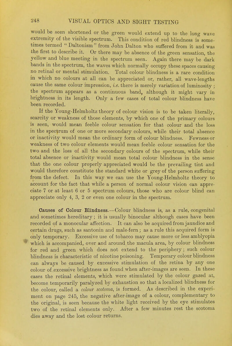would be seen shortened or the green would extend up to the long wave extremity of the visible spectrum. This condition of red blindness is some- times termed  Daltonism  from John Dalton who suffered from it and was the first to describe it. Or there may be absence of the green sensation, the yellow and blue meeting in the spectrum seen. Again there may be dark bands in the spectrum, the waves which normally occupy these spaces causing no retina] or mental stimulation. Total colour blindness is a rare condition in which no colours at all can be appreciated or, rather, all wave-lengths cause the same colour impression, i.e. there is merely variation of luminosity ; the spectrum appears as a continuous band, although it might vary in brightness in its length. Only a few cases of total colour blindness have been recorded. If the Young-Helmholtz theory of colour vision is to be takeu literally, scarcity or weakness of those elements, by which one of the primary colours is seen, would mean feeble colour sensation for that colour and the loss in the spectrum of one or more secondary colours, while their total absence or inactivity would mean the ordinary form of colour blindness. Fewness or weakness of two colour elements would mean feeble colour sensation for the two and the loss of all the secondary colours of the spectrum, while their total absence or inactivity would mean total colour blindness in the sense that the one colour properly appreciated would be the prevailing tint and would therefore constitute the standard white or grey of the person suffering from the defect. In this way we can use the Young-Helmholtz theory to account for the fact that while a person of normal colour vision can appre- ciate 7 or at least 6 or 5 spectrum colours, those who are colour blind can appreciate only 4, 3, 2 or even one colour in the spectrum. Causes of Colour Blindness.—Colour blindness is, as a rule, congenital and sometimes hereditary; it is usually binocular although cases have been recorded of a monocular affection. It can also be acquired from jaundice and certain drugs, such as santonin and male-fern; as a rule this acquired form is only temporary. Excessive use of tobacco may cause more or less amblyopia which is accompanied, over and around the macula area, by colour blindness for red and green which does not extend to the periphery; such colour blindness is characteristic of nicotine poisoning. Temporaiy colour blindness can always be caused by excessive stimulation of the retina by any one colour of excessive brightness as found when after-images are seen. In these cases the retinal elements, which were stimulated by the colour gazed at, become temporarily paralyzed by exhaustion so that a localized blindness for the colour, called a colour scotoma, is formed. As described in the experi- ment on page 245, the negative after-image of a colour, complementary to the original, is seen because the white light received by the eye stimulates two of the retinal elements only. After a few minutes rest the scotoma dies away and the lost colour returns.