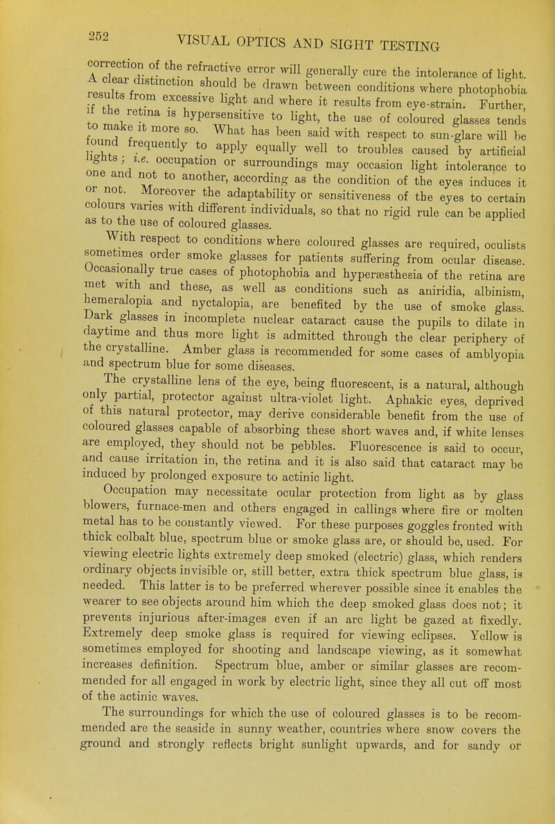 ATeardlr r refl:actl1v/1error wffl generally cure the intolerance of light. resnZi sho?ld,be dra™ between conditions where photophobia results from excessive light and where it results from eye-strain. Further, n tne retina is hypersensitive to light, the use of coloured glasses tends to make it more so. What has been said with respect to sun-glare will be ound frequently to apply equally well to troubles caused by artificial ngntsj i.e. occupation or surroundings may occasion light intolerance to one and not to another, according as the condition of the eyes induces it or not. Moreover the adaptability or sensitiveness of the eyes to certain colours vanes with different individuals, so that no rigid rule can be applied as to the use of coloured glasses. With respect to conditions where coloured glasses are required, oculists sometimes order smoke glasses for patients suffering from ocular disease. Occasionally true cases of photophobia and hyperalgesia of the retina are met with and these, as well as conditions such as aniridia, albinism, hemeralopia and nyctalopia, are benefited by the use of smoke glass. IJark glasses in incomplete nuclear cataract cause the pupils to dilate in daytime and thus more light is admitted through the clear periphery of the crystalline. Amber glass is recommended for some cases of amblyopia and spectrum blue for some diseases. The crystalline lens of the eye, being fluorescent, is a natural, although only partial, protector against ultra-violet light. Aphakic eyes, deprived of this natural protector, may derive considerable benefit from the use of coloured glasses capable of absorbing these short waves and, if white lenses are employed, they should not be pebbles. Fluorescence is said to occur, and cause irritation in, the retina and it is also said that cataract may be induced by prolonged exposure to actinic light. Occupation may necessitate ocular protection from light as by glass blowers, furnace-men and others engaged in callings where fire or molten metal has to be constantly viewed. For these purposes goggles fronted with thick colbalt blue, spectrum blue or smoke glass are, or should be, used. For viewing electric lights extremely deep smoked (electric) glass, which renders ordinary objects invisible or, still better, extra thick spectrum blue glass, is needed. This latter is to be preferred wherever possible since it enables the wearer to see objects around him which the deep smoked glass does not; it prevents injurious after-images even if an arc light be gazed at fixedly. Extremely deep smoke glass is required for viewing eclipses. Yellow is sometimes employed for shooting and landscape viewing, as it somewhat increases definition. Spectrum blue, amber or similar glasses are recom- mended for all engaged in work by electric light, since they all cut off most of the actinic waves. The surroundings for which the use of coloured glasses is to be recom- mended are the seaside in sunny weather, countries where snow covers the ground and strongly reflects bright sunlight upwards, and for sandy or