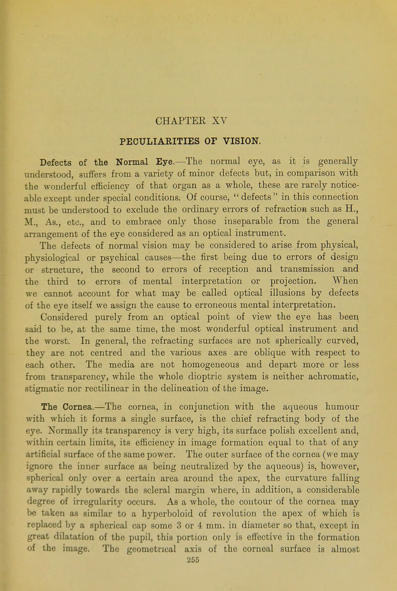 CHAPTER XV PECULIARITIES OF VISION. Defects of the Normal Eye.—The normal eye, as it is generally understood, suffers from a variety of minor defects but, in comparison with the wonderful efficiency of that organ as a whole, these are rarely notice- able except under special conditions. Of course,  defects in this connection must be understood to exclude the ordinary errors of refraction such as H., M., As., etc., and to embrace only those inseparable from the general arrangement of the eye considered as an optical instrument. The defects of normal vision may be considered to arise from physical, physiological or psychical causes—the first being due to errors of design or structure, the second to errors of reception and transmission and the third to errors of mental interpretation or projection. AVhen we cannot account for what may be called optical illusions by defects of the eye itself we assign the cause to erroneous mental interpretation. Considered purely from an optical point of view the eye has been said to be, at the same time, the most wonderful optical instrument and the worst. In general, the refracting surfaces are not spherically curved, they are not centred and the various axes are oblique with respect to each other. The media are not homogeneous and depart more or less from transparency, while the whole dioptric system is neither achromatic, stigmatic nor rectilinear in the delineation of the image. The Cornea.—The cornea, in conjunction with the aqueous humour with which it forms a single surface, is the chief refracting body of the eye. Normally its transparency is very high, its surface polish excellent and, within certain limits, its efficiency in image formation equal to that of any artificial surface of the same power. The outer surface of the cornea (we may ignore the inner surface as being neutralized by the aqueous) is, however, spherical only over a certain area around the apex, the curvature falling away rapidly towards the scleral margin where, in addition, a considerable degree of irregularity occurs. As a whole, the contour of the cornea may be taken as similar to a hyperboloid of revolution the apex of which is replaced by a spherical cap some 3 or 4 mm. in diameter so that, except in great dilatation of the pupil, this portion only is effective in the formation of the image. The geometrical axis of the corneal surface is almost