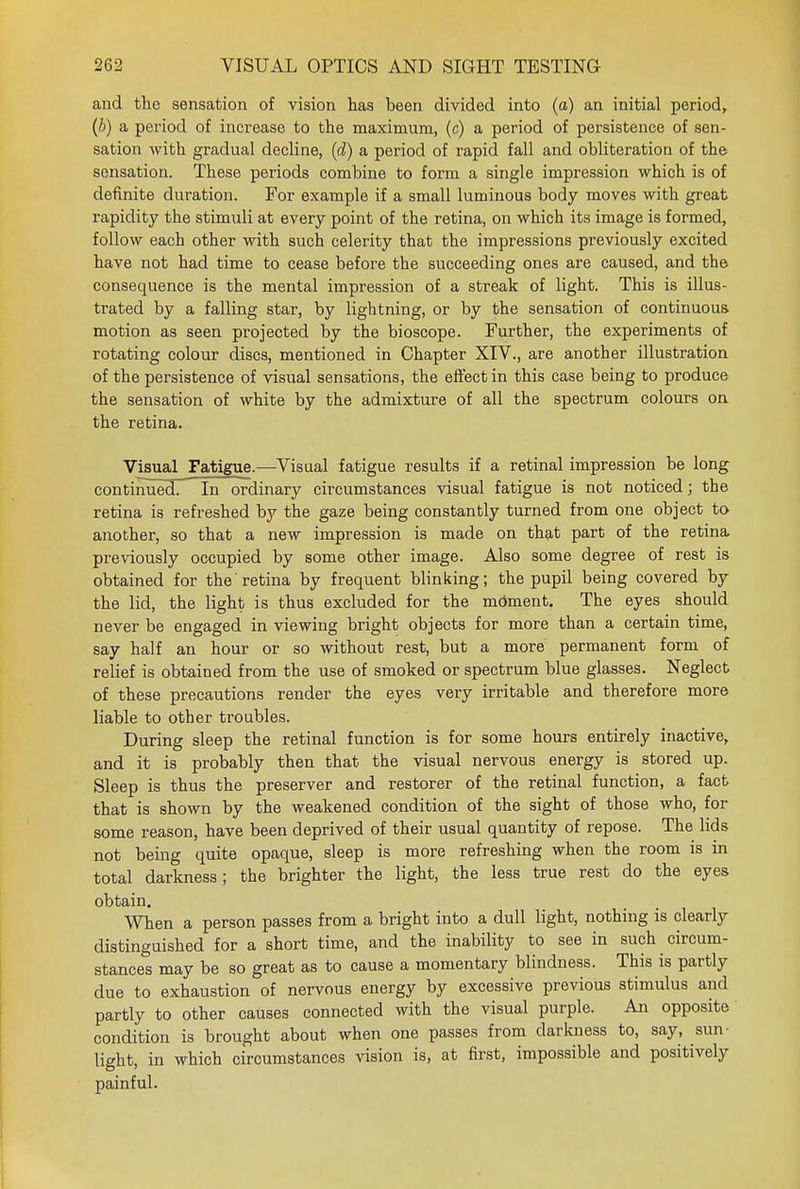 and the sensation of vision has been divided into (a) an initial period, (b) a period of increase to the maximum, (c) a period of persistence of sen- sation with gradual decline, (d) a period of rapid fall and obliteration of the sensation. These periods combine to form a single impression which is of definite duration. For example if a small luminous body moves with great rapidity the stimuli at every point of the retina, on which its image is formed, follow each other with such celerity that the impressions previously excited have not had time to cease before the succeeding ones are caused, and the consequence is the mental impression of a streak of light. This is illus- trated by a falling star, by lightning, or by the sensation of continuous motion as seen projected by the bioscope. Further, the experiments of rotating colour discs, mentioned in Chapter XIV., are another illustration of the persistence of visual sensations, the effect in this case being to produce the sensation of white by the admixture of all the spectrum colours on the retina. Visual Fatigue.—Visual fatigue results if a retinal impression be long continued. In ordinary circumstances visual fatigue is not noticed; the retina is refreshed by the gaze being constantly turned from one object to another, so that a new impression is made on that part of the retina previously occupied by some other image. Also some degree of rest is obtained for the retina by frequent blinking; the pupil being covered by the lid, the light is thus excluded for the mdment. The eyes should never be engaged in viewing bright objects for more than a certain time, say half an hour or so without rest, but a more permanent form of relief is obtained from the use of smoked or spectrum blue glasses. Neglect of these precautions render the eyes very irritable and therefore more liable to other troubles. During sleep the retinal function is for some hours entirely inactive, and it is probably then that the visual nervous energy is stored up. Sleep is thus the preserver and restorer of the retinal function, a fact that is shown by the weakened condition of the sight of those who, for some reason, have been deprived of their usual quantity of repose. The lids not being quite opaque, sleep is more refreshing when the room is in total darkness; the brighter the light, the less true rest do the eyes obtain. When a person passes from a bright into a dull light, nothing is clearly distinguished for a short time, and the inability to see in such circum- stances may be so great as to cause a momentary blindness. This is partly due to exhaustion of nervous energy by excessive previous stimulus and partly to other causes connected with the visual purple. An opposite condition is brought about when one passes from darkness to, say, sun- light, in which circumstances vision is, at first, impossible and positively painful.