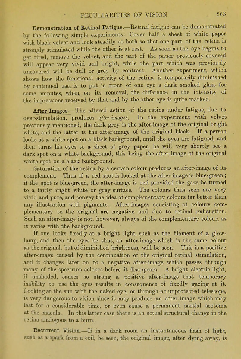 Demonstration of Retinal Fatigue.—Retinal fatigue can be demonstrated by the following simple experiments: Cover half a sheet of white paper with black velvet and look steadily at both so that one part of the retina is strongly stimulated while the other is at rest. As soon as the eye begins to get tired, remove the velvet, and the part of the paper previously covered will appear very vivid and bright, while the part which was previously uncovered will be dull or grey by contrast. Another experiment, which shows how the functional activity of the retina is temporarily diminished by continued use, is to put in front of one eye a dark smoked glass for some minutes, when, on its removal, the difference in the intensity of the impressions received by that and by the other eye is quite marked. After-images—The altered action of the retina under fatigue, due to over-stimulation, produces after-images. In the experiment with velvet previously mentioned, the dark grey is the after-image of the original bright white, and the latter is the after-image of the original black. If a person looks at a white spot on a black background, until the eyes are fatigued, and then turns his eyes to a sheet of grey paper, he will very shortly see a dark spot on a white background, this being the after-image of the original white spot on a black background. Saturation of the retina by a certain colour produces an after-image of its complement. Thus if a red spot is looked at the after-image is blue-green ; if the spot is blue-green, the after-image is red provided the gaze be turned to a fairly bright white or grey surface. The colours thus seen are very vivid and pure, and convey the idea of complementary colours far better than any illustration with pigments. After-images consisting of colours com- plementary to the original are negative and due to retinal exhaustion. Such an after-image is not, however, always of the complementary colour, as it varies with the background. If one looks fixedly at a bright light, such as the filament of a glow- lamp, and then the eyes be shut, an after-image which is the same colour as the original, but of diminished brightness, will be seen. This is a positive after-image caused by the continuation of the original retinal stimulation, and it changes later on to a negative after-image- which passes through many of the spectrum colours before it disappears. A bright electric light, if unshaded, causes so strong a positive after-image that temporary inability to use the eyes results in consequence of fixedly gazing at it. Looking at the sun with the naked eye, or through an unprotected telescope, is very dangerous to vision since it may produce an after-image which may last for a considerable time, or even cause a permanent partial scotoma at the macula. In this latter case there is an actual structural change in the retina analogous to a burn. Recurrent Vision.—If in a dark room an instantaneous flash of light, such as a spark from a coil, be seen, the original image, after dying away, is