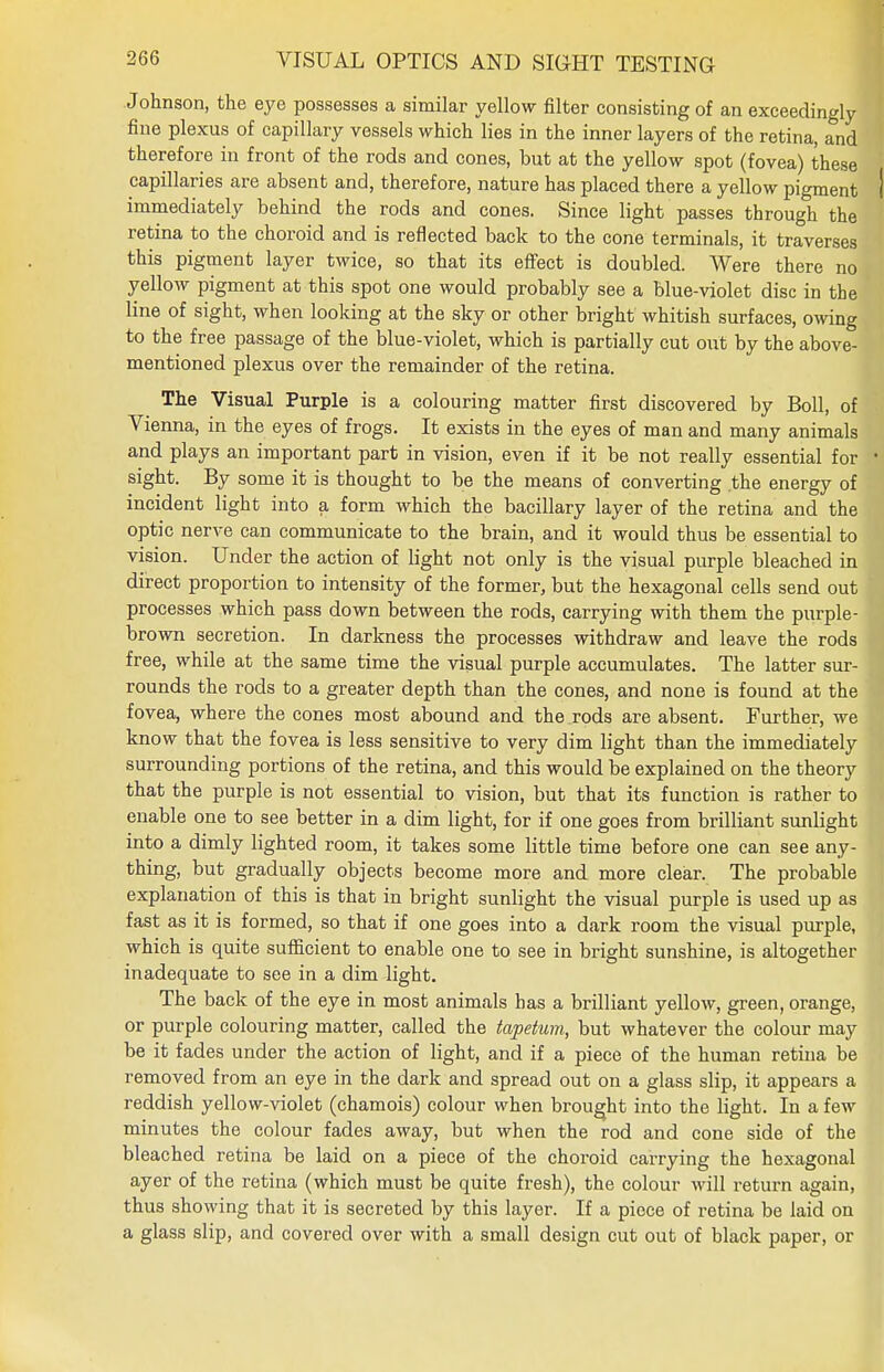 Johnson, the eye possesses a similar yellow filter consisting of an exceedingly fine plexus of capillary vessels which lies in the inner layers of the retina, and therefore in front of the rods and cones, but at the yellow spot (fovea) these capillaries are absent and, therefore, nature has placed there a yellow pigment | immediately behind the rods and cones. Since light passes through the retina to the choroid and is reflected back to the cone terminals, it traverses this pigment layer twice, so that its effect is doubled. Were there no yellow pigment at this spot one would probably see a blue-violet disc in the line of sight, when looking at the sky or other bright whitish surfaces, owing to the free passage of the blue-violet, which is partially cut out by the above- mentioned plexus over the remainder of the retina. The Visual Purple is a colouring matter first discovered by Boll, of Vienna, in the eyes of frogs. It exists in the eyes of man and many animals and plays an important part in vision, even if it be not really essential for • sight. By some it is thought to be the means of converting the energy of incident light into a form which the bacillary layer of the retina and the optic nerve can communicate to the brain, and it would thus be essential to vision. Under the action of light not only is the visual purple bleached in direct proportion to intensity of the former, but the hexagonal cells send out processes which pass down between the rods, carrying with them the purple- brown secretion. In darkness the processes withdraw and leave the rods free, while at the same time the visual purple accumulates. The latter sur- rounds the rods to a greater depth than the cones, and none is found at the fovea, where the cones most abound and the rods are absent. Further, we know that the fovea is less sensitive to very dim light than the immediately surrounding portions of the retina, and this would be explained on the theory that the purple is not essential to vision, but that its function is rather to enable one to see better in a dim light, for if one goes from brilliant sunlight into a dimly lighted room, it takes some little time before one can see any- thing, but gradually objects become more and more clear. The probable explanation of this is that in bright sunlight the visual purple is used up as fast as it is formed, so that if one goes into a dark room the visual purple, which is quite sufficient to enable one to see in bright sunshine, is altogether inadequate to see in a dim light. The back of the eye in most animals has a brilliant yellow, green, orange, or purple colouring matter, called the tapetum, but whatever the colour may be it fades under the action of light, and if a piece of the human retina be removed from an eye in the dark and spread out on a glass slip, it appears a reddish yellow-violet (chamois) colour when brought into the light. In a few minutes the colour fades away, but when the rod and cone side of the bleached retina be laid on a piece of the choroid carrying the hexagonal ayer of the retina (which must be quite fresh), the colour will return again, thus showing that it is secreted by this layer. If a piece of retina be laid on a glass slip, and covered over with a small design cut out of black paper, or