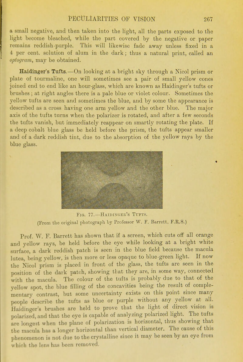 a small negative, and then taken into the light, all the parts exposed to the light become bleached, while the part covered by the negative or paper remains reddish-purple. This will likewise fade away unless fixed in a 4 per cent, solution of alum in the dark; thus a natural print, called an optogram, may be obtained. Haidinger's Tufts.—On looking at a bright sky through a Nicol prism or plate of tourmaline, one will sometimes see a pair of small yellow cones joined end to end like an hour-glass, which are known as Haidinger's tufts or brushes ; at right angles there is a pale blue or violet colour. Sometimes the yellow tufts are seen and sometimes the blue, and by some the appearance is described as a cross having one arm yellow and the other blue. The major axis of the tufts turns when the polarizer is rotated, and after a few seconds the tufts vanish, but immediately reappear on smartly rotating the plate. If a deep cobalt blue glass be held before the prism, the tufts appear smaller and of a dark reddish tint, due to the absorption of the yellow rays by the blue glass. Fig. 77.—Haidinger's Tufts. (From the original photograph by Professor W. F. Barrett, F.R.S.) Prof. W. F. Barrett has shown that if a screen, which cuts off all orange and yellow rays, be held before the eye while looking at a bright white surface, a dark reddish patch is seen in the blue field because the macula lutea, being yellow, is then more or less opaque to blue-green light. If now the Xicol prism is placed in front of the glass, the tufts are seen in the position of the dark patch, showing that they are, in some way, connected with the macula. The colour of the tufts is probably due to that of the yellow spot, the blue filling of the concavities being the result of comple- mentary contrast, but some uncertainty exists on this point since many people describe the tufts as blue or purple without any yellow at all. Haidinger's brushes are held to prove that the light of direct vision is polarized, and that the eye is capable of analyzing polarized light. The tufts are longest when the plane of polarization is horizontal, thus showing that the macula has a longer horizontal than vertical diameter. The cause of this phenomenon is not due to the crystalline since it may be seen by an eye from which the lens has been removed.