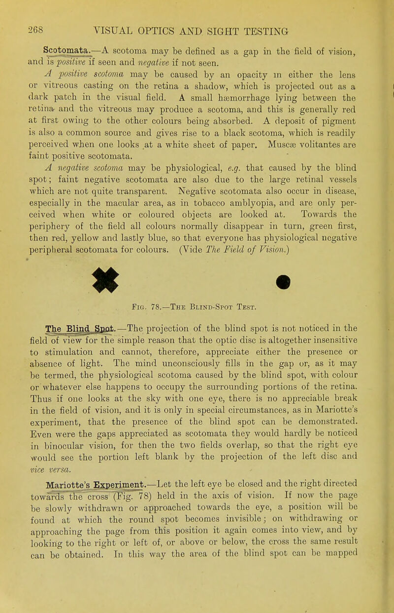 Scotomata.—A scotoma may be defined as a gap in the field of vision, and is positive if seen and negative if not seen. A positive scotoma may be caused by an opacity in either the lens or vitreous casting on the retina a shadow, which is projected out as a dark patch in the visual field. A small haemorrhage lying between the retina and the vitreous may produce a scotoma, and this is generally red at first owing to the other colours being absorbed. A deposit of pigment is also a common source and gives rise to a black scotoma, which is readily perceived when one looks at a white sheet of paper. Muscse volitantes are faint positive scotomata. A negative scotoma may be physiological, e.g. that caused by the blind spot; faint negative scotomata are also due to the large retinal vessels which are not quite transparent. Negative scotomata also occur in disease, especially in the macular area, as in tobacco amblyopia, and are only per- ceived when white or coloured objects are looked at. Towards the periphery of the field all colours normally disappear in turn, green first, then red, yellow and lastly blue, so that everyone has physiological negative peripheral scotomata for colours. (Vide The Field of Vision.) Fig. 78.—The Blind-Spot Test. The Blind Spot.—The projection of the blind spot is not noticed in the field of view for the simple reason that the optic disc is altogether insensitive to stimulation and cannot, therefore, appreciate either the presence or absence of light. The mind unconsciously fills in the gap or, as it may be termed, the physiological scotoma caused by the blind spot, with colour or Whatever else happens to occupy the surrounding portions of the retina. Thus if one looks at the sky with one eye, there is no appreciable break in the field of vision, and it is only in special circumstances, as in Mariotte's experiment, that the presence of the blind spot can be demonstrated. Even were the gaps appreciated as scotomata they would hardly be noticed in binocular vision, for then the two fields overlap, so that the right eye would see the portion left blank by the projection of the left disc and vice versa. Mariotte's Experiment.—Let the left eye be closed and the right directed towards the cross (.b'ig. 78) held in the axis of vision. If now the page be slowly withdrawn or approached towards the eye, a position will be found at which the round spot becomes invisible; on withdrawing or approaching the page from this position it again comes into view, and by looking to the right or left of, or above or below, the cross the same result can be obtained. In this way the area of the blind spot can be mapped