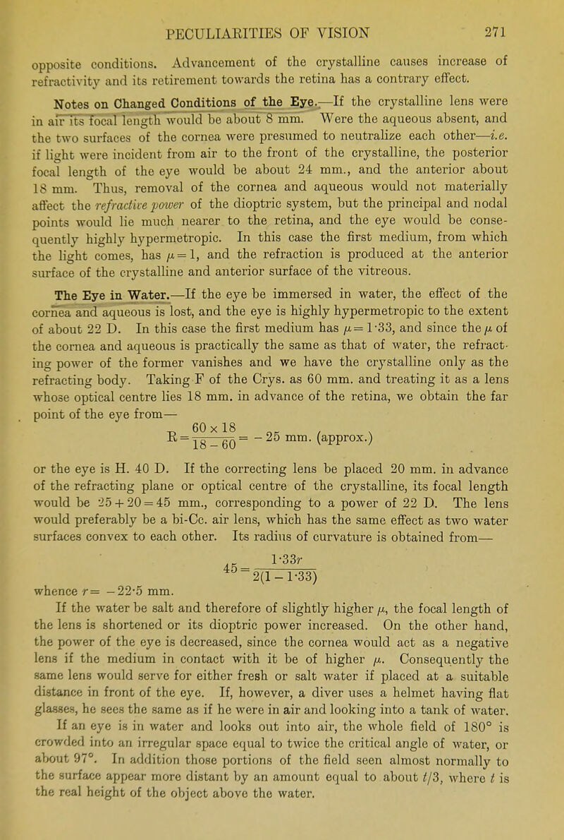 opposite conditions. Advancement of the crystalline causes increase of refractivity and its retirement towards the retina has a contrary effect. Notes on Changed Conditions of the Eye.—If the crystalline lens were in air its focal length would be about 8 mm. Were the aqueous absent, and the two surfaces of the cornea were presumed to neutralize each other—i.e. if light were incident from air to the front of the crystalline, the posterior focal length of the eye would be about 24 mm., and the anterior about 18 mm. Thus, removal of the cornea and aqueous would not materially affect the refractive power of the dioptric system, but the principal and nodal points would lie much nearer to the retina, and the eye would be conse- quently highly hypermetropic. In this case the first medium, from which the light comes, has /x = l, and the refraction is produced at the anterior surface of the crystalline and anterior surface of the vitreous. The Eye in Water.—If the eye be immersed in water, the effect of the cornea and aqueous is lost, and the eye is highly hypermetropic to the extent of about 22 D. In this case the first medium has /x= 1-33, and since the //. of the cornea and aqueous is practically the same as that of water, the refract- ing power of the former vanishes and we have the crystalline only as the refracting body. Taking F of the Crys. as 60 mm. and treating it as a lens whose optical centre lies 18 mm. in advance of the retina, we obtain the far point of the eye from— -d 60x18 ok i ^ 18 - 60 ~ mm- (approx.) or the eye is H. 40 D. If the correcting lens be placed 20 mm. in advance of the refracting plane or optical centre of the crystalline, its focal length would be 25 + 20 = 45 mm., corresponding to a power of 22 D. The lens would preferably be a bi-Cc. air lens, which has the same effect as two water surfaces convex to each other. Its radius of curvature is obtained from— 2(1-1-33) whence r= -22-5 mm. If the water be salt and therefore of slightly higher /x, the focal length of the lens is shortened or its dioptric power increased. On the other hand, the power of the eye is decreased, since the cornea would act as a negative lens if the medium in contact with it be of higher fx. Consequently the same lens would serve for either fresh or salt water if placed at a suitable distance in front of the eye. If, however, a diver uses a helmet having flat glasses, he sees the same as if he were in air and looking into a tank of water. If an eye is in water and looks out into air, the whole field of 180° is crowded into an irregular space equal to twice the critical angle of water, or about 97°. In addition those portions of the field seen almost normally to the surface appear more distant by an amount equal to about ^/3t where t is the real height of the object above the water.