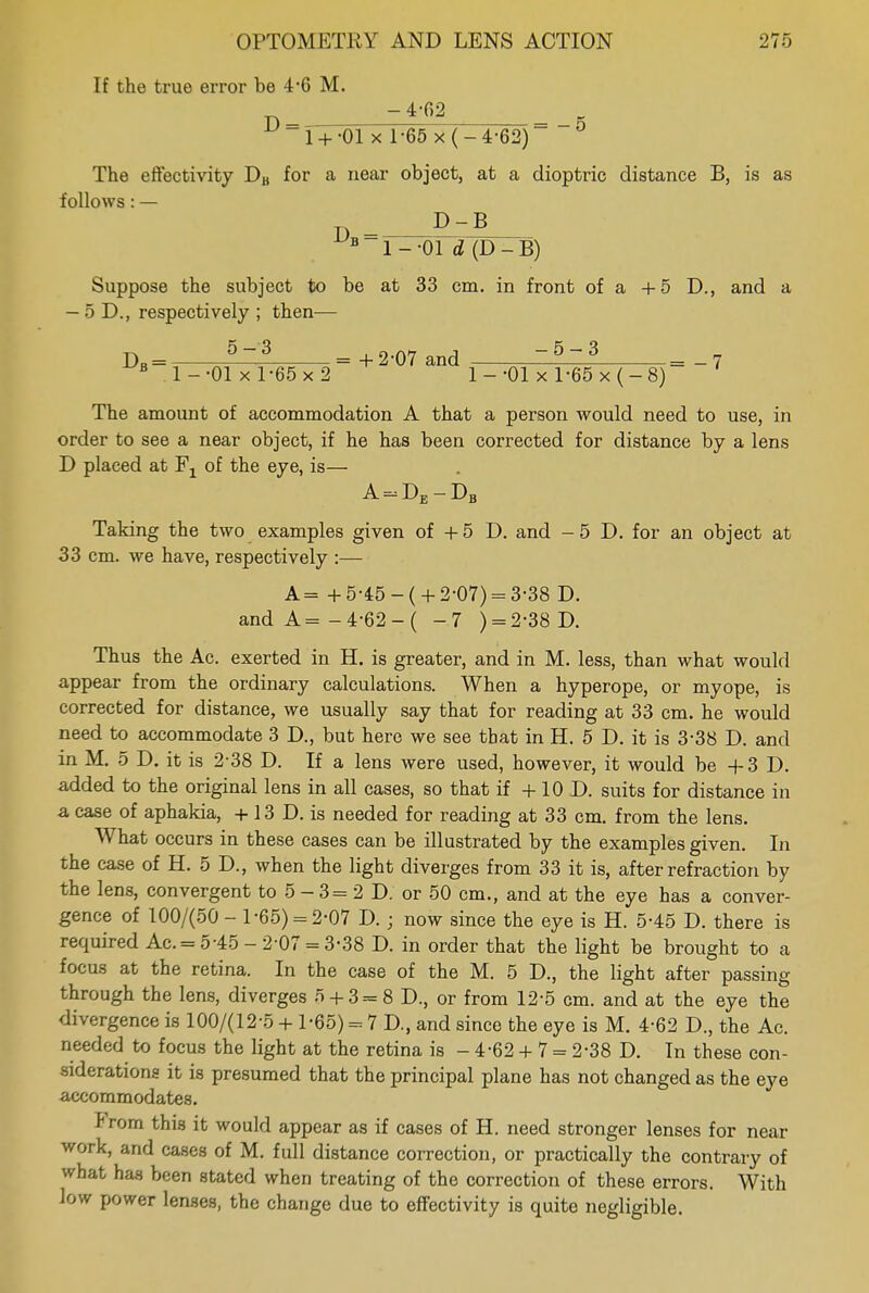 If the true error be 4*6 M. p ~4'fi2 5 1+ -01 x 1-65 x(-4-62) The effectivity DB for a near object, at a dioptric distance B, is as follows: — D D-B 1 - -01 d (D - B) Suppose the subject to be at 33 cm. in front of a +5 D., and a — 5 D., respectively ; then— DB = — = +2-07 and ~ 53 = _7 1--01x1-65x2 1--01 xl-65x(-8) The amount of accommodation A that a person would need to use, in order to see a near object, if he has been corrected for distance by a lens D placed at F1 of the eye, is— A = DE-DB Taking the two examples given of +5 D. and - 5 D. for an object at 33 cm. we have, respectively :— A= + 5-45-( + 2-07) = 3-38 D. and A=-4-62-( -7 ) = 2-38 D. Thus the Ac. exerted in H. is greater, and in M. less, than what would appear from the ordinary calculations. When a hyperope, or myope, is corrected for distance, we usually say that for reading at 33 cm. he would need to accommodate 3 D., but hero we see that in H. 5 D. it is 3-38 D. and in M. 5 D. it is 2-38 D. If a lens were used, however, it would be +3D, added to the original lens in all cases, so that if + 10 D. suits for distance in a case of aphakia, +13 D. is needed for reading at 33 cm. from the lens. What occurs in these cases can be illustrated by the examples given. In the case of H. 5 D., when the light diverges from 33 it is, after refraction by the lens, convergent to 5 - 3 = 2 D. or 50 cm., and at the eye has a conver- gence of 100/(50 - 1-65) = 2-07 D.; now since the eye is H. 5-45 D. there is required Ac. = 5-45 - 2-07 = 3-38 D. in order that the light be brought to a focus at the retina. In the case of the M. 5 D., the light after passing through the lens, diverges 5 + 3=8 D., or from 12-5 cm. and at the eye the divergence is 100/(12-5 + 1-65) = 7 D., and since the eye is M. 4-62 D., the Ac. needed to focus the light at the retina is - 4-62 + 7 = 2-38 D. In these con- siderations it is presumed that the principal plane has not changed as the eye accommodates. From this it would appear as if cases of H. need stronger lenses for near work, and cases of M. full distance correction, or practically the contrary of what has been stated when treating of the correction of these errors. With low power lenses, the change due to effectivity is quite negligible.