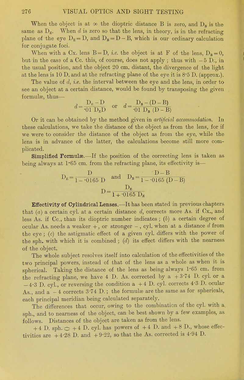 When the object is at a> the dioptric distance B is zero, and DB is the same as DE. When cl is zero so that the lens, in theory, is in the refracting plane of the eye DE=D, and DB = D-B, which is our ordinary calculation for conjugate foci. When with a Cx. lens B = D, i.e. the object is at F of the lens, DB = 0, but in the case of a Cc. this, of course, does not apply ; thus with -5 D., in the usual position, and the object 20 cm. distant, the divergence of the light at the lens is 10 D. and at the refracting plane of the eye it is 8'5 D. (approx.). The value of d, i.e. the interval between the eye and the lens, in order to see an object at a certain distance, would be found by transposing the given formulae, thus— , D,-D DB-(D-B) d= 'V> ~r\ or « = - •01 DED -01 DB (D - B) Or it can be obtained by the method given in artificial accommodation. In these calculations, we take the distance of the object as from the lens, for if we were to consider the distance of the object as from the eye, while the lens is in advance of the latter, the calculations become still more com- plicated. Simplified Formulae.—If the position of the correcting lens is taken as being always at 1*65 cm. from the refracting plane, its effectivity is— DE=n .mg* r> and Db = E-1--0165D 1 - -0165 (D — B) ^~l4--0165 DE Effectivity of Cylindrical Lenses.—It has been stated in previous chapters that (a) a certain cyl. at a certain distance d, corrects more As. if Cx., and less As. if Cc, than its dioptric number indicates ; (b) a certain degree of ocular As. needs a weaker +, or stronger - , cyl. when at a distance d from the eye ; (c) the astigmatic effect of a given cyl. differs with the power of the sph. with which it is combined; (d) its effect differs with the nearness of the object. The whole subject resolves itself into calculation of the effectivities of the two principal powers, instead of that of the lens as a whole as when it is spherical. Taking the distance of the lens as being always 1*65 cm. from the refracting plane, we have 4 D. As. corrected by a + 3-74 D. cyl. or a — 4-3 D. cyl., or reversing the condition a +4 D. cyl. corrects 4-3 D. ocular As., and a - 4 corrects 3-74 D.; the formulae are the same as for sphericals, each principal meridian being calculated separately. The differences that occur, owing to the combination of the cyl. with a sph., and to nearness of the object, can be best shown by a few examples, as. follows. Distances of the object are taken as from the lens. + 4 D. sph.o +4 D. cyl. has powers of +4 D. and +8 D., whose effec- tivities are +4-28 D. and +9-22, so that the As. corrected is 4-94 D.