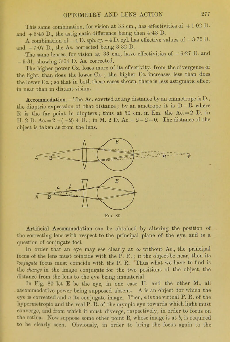 This same combination, for vision at 33 cm., has effectivities of +1*02 D. and + 5-45 D., the astigmatic difference being then 4-43 D. A combination of - 4 D. sph. o - 4 D. cyl. has effective values of - 3-75 D. and - 7-07 D., the As. corrected being 3-32 D. The same lenses, for vision at 33 cm., have effectivities of -6-27 D. and - 9-31, showing 3-04 D. As. corrected. The higher power Cx. loses more of its effectivity, from the divergence of the light, than does the lower Cx.; the higher Cc. increases less than does the lower Cc.; so that in both these cases shown, there is less astigmatic effect in near than in distant vision. Accommodation.—The Ac. exerted at any distance by an emmetrope is D., the dioptric expression of that distance ; by an ametrope it is D - E where E is the far point in diopters ; thus at 50 cm. in Em. the Ac. = 2 D. in H. 2 D. Ac. = 2 - (- 2) 4 D.; in M. 2 D. Ac. = 2-2 = 0. The distance of the object is taken as from the lens. Fig. 80. Artificial Accommodation can be obtained by altering the position of the correcting lens with respect to the principal plane of the eye, and is a question of conjugate foci. In order that an eye may see clearly at cc without Ac, the principal focus of the lens must coincide with the P. E.; if the object be near, then its Conjugate focus must coincide with the P. E. Thus what we have to find is the change in the image conjugate for the two positions of the object, the distance from the lens to the eye being immaterial. In Fig. 80 let E be the eye, in one case H. and the other M., all accommodative power being supposed absent. A is an object for which the eye is corrected and a its conjugate image. Then, a is the virtual P. E. of the hypermetropic and the real P. E. of the myopic eye towards which light must converge, and from which it must diverge, respectively, in order to focus on the retina. Now suppose some other point 13, whose image is at b, is required to be clearly seen. Obviously, in order to bring the focus again to the