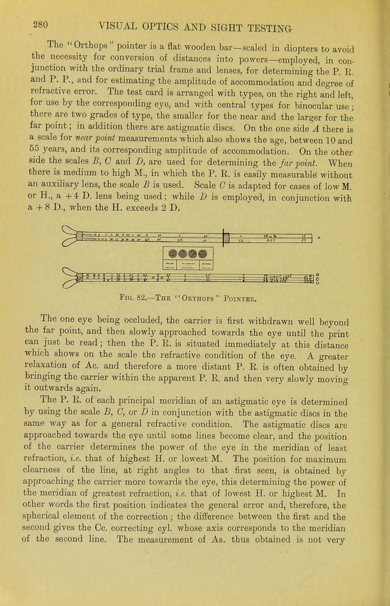 The  Orthops  pointer is a flat wooden bar-scaled in diopters to avoid the necessity for conversion of distances into powers—employed, in con- junction with the ordinary trial frame and lenses, for determining the P. R. and P. P., and for estimating the amplitude of accommodation and degree of refractive error. The test card is arranged with types, on the right and left, for use by the corresponding eye, and with central types for binocular use • there are two grades of type, the smaller for the near and the larger for the far point; in addition there are astigmatic discs. On the one side A there is a scale for near point measurements which also shows the age, between 10 and 55 years, and its corresponding amplitude of accommodation. On the other side the scales B, 0 and D, are used for determining the far point. When there is medium to high M., in which the P. P. is easily measurable without an auxiliary lens, the scale B is used. Scale C is adapted for cases of low M. or H., a +4 D. lens being used; while D is employed, in conjunction with a + 8 D., when the H. exceeds 2 D. Fig. 82.—The '' Orthops  Pointer. The one eye being occluded, the carrier is first withdrawn well beyond the far point, and then slowly approached towards the eye until the print can just be read; then the P. R. is situated immediately at this distance which shows on the scale the refractive condition of the eye. A greater relaxation of Ac. and therefore a more distant P. R. is often obtained by bringing the carrier within the apparent P. R. and then very slowly moving it outwards again. The P. R. of each principal meridian of an astigmatic eye is determined by using the scale B, C, or D in conjunction with the astigmatic discs in the same way as for a general refractive condition. The astigmatic discs are approached towards the eye until some lines become clear, and the position of the carrier determines the power of the eye in the meridian of least refraction, i.e. that of highest H. or lowest M. The position for maximum clearness of the line, at right angles to that first seen, is obtained by approaching the carrier more towards the eye, this determining the power of the meridian of greatest refraction, i.e. that of lowest H. or highest M. In other words the first position indicates the general error and, therefore, the spherical element of the correction; the difference between the first and the second gives the Cc. correcting cyl. whose axis corresponds to the meridian of the second line. The measurement of As. thus obtained is not very