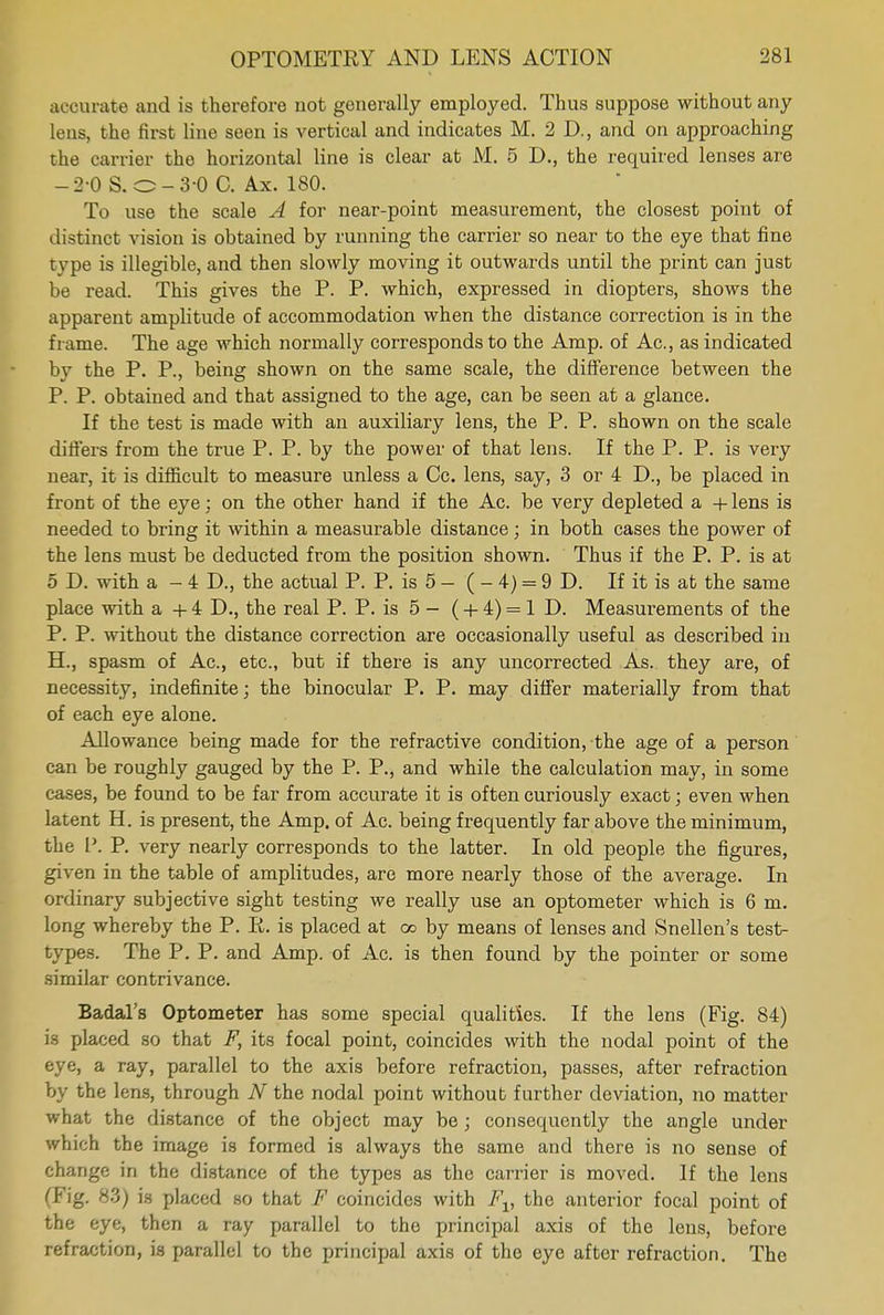 accurate and is therefore not generally employed. Thus suppose without any lens, the first line seen is vertical and indicates M. 2D., and on approaching the carrier the horizontal line is clear at M. 5 D., the required lenses are -2 0 S. O-3-0 C. Ax. 180. To use the scale A for near-point measurement, the closest point of distinct vision is obtained by running the carrier so near to the eye that fine type is illegible, and then slowly moving it outwards until the print can just be read. This gives the P. P. which, expressed in diopters, shows the apparent amplitude of accommodation when the distance correction is in the frame. The age which normally corresponds to the Amp. of Ac, as indicated by the P. P., being shown on the same scale, the difference between the P. P. obtained and that assigned to the age, can be seen at a glance. If the test is made with an auxiliary lens, the P. P. shown on the scale differs from the true P. P. by the power of that lens. If the P. P. is very near, it is difficult to measure unless a Cc. lens, say, 3 or 4 D., be placed in front of the eye : on the other hand if the Ac. be very depleted a + lens is needed to bring it within a measurable distance; in both cases the power of the lens must be deducted from the position shown. Thus if the P. P. is at 5 D. with a - 4 D., the actual P. P. is 5 — ( - 4) = 9 D. If it is at the same place with a + 4 D., the real P. P. is 5 - ( + 4) = 1 D. Measurements of the P. P. without the distance correction are occasionally useful as described in H., spasm of Ac, etc., but if there is any uncorrected As. they are, of necessity, indefinite; the binocular P. P. may differ materially from that of each eye alone. Allowance being made for the refractive condition, the age of a person can be roughly gauged by the P. P., and while the calculation may, in some cases, be found to be far from accurate it is often curiously exact; even when latent H. is present, the Amp. of Ac. being frequently far above the minimum, the P. P. very nearly corresponds to the latter. In old people the figures, given in the table of amplitudes, are more nearly those of the average. In ordinary subjective sight testing we really use an optometer which is 6 m. long whereby the P. R. is placed at oo by means of lenses and Snellen's test- types. The P. P. and Amp. of Ac. is then found by the pointer or some similar contrivance. Badal's Optometer has some special qualities. If the lens (Fig. 84) is placed so that F, its focal point, coincides with the nodal point of the eye, a ray, parallel to the axis before refraction, passes, after refraction by the lens, through N the nodal point without further deviation, no matter what the distance of the object may be ; consequently the angle under which the image is formed is always the same and there is no sense of change in the distance of the types as the carrier is moved. If the lens (Fig. 83) is placed so that F coincides with Fv the anterior focal point of the eye, then a ray parallel to the principal axis of the lens, before refraction, is parallel to the principal axis of the eye after refraction. The