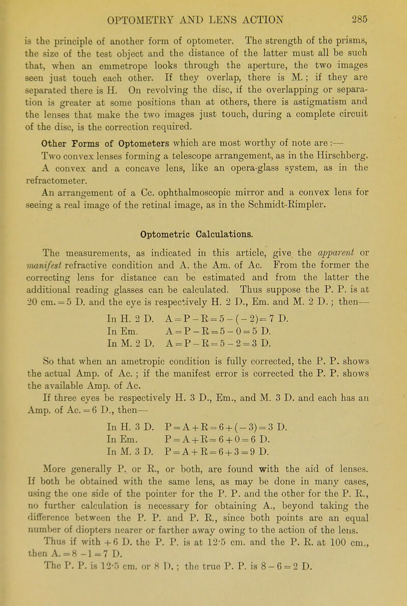 is the principle of another form of optometer. The strength of the prisms, the size of the test object and the distance of the latter must all be such that, when an emmetrope looks through the aperture, the two images seen just touch each other. If they overlap, there is M.; if they are separated there is H. On revolving the disc, if the overlapping or separa- tion is greater at some positions than at others, there is astigmatism and the lenses that make the two images just touch, during a complete circuit of the disc, is the correction required. Other Forms of Optometers which are most worthy of note are :— Two convex lenses forming a telescope arrangement, as in the Hirschberg. A convex and a concave lens, like an opera-glass system, as in the refractometer. An arrangement of a Cc. ophthalmoscopic mirror and a convex lens for seeing a real image of the retinal image, as in the Schmidt-Rimpler. Optometric Calculations. The measurements, as indicated in this article, give the apparent or manifest refractive condition and A. the Am. of Ac. From the former the correcting lens for distance can be estimated and from the latter the additional reading glasses can be calculated. Thus suppose the P. P. is at 20 cm. = 5 D. and the eye is respectively H. 2 D., Em. and M. 2 D.; then— InH. 2D. A=P-R=5-(-2)=7 D. In Em. A=P-R=5-0=5 D. InM. 2D. A = P- E= 5- 2 = 3 D. So that when an ametropic condition is fully corrected, the P. P. shows the actual Amp. of Ac.; if the manifest error is corrected the P. P. shows the available Amp. of Ac. If three eyes be respectively H. 3 D., Em., and M. 3 D. and each has an Amp. of Ac. = 6 I)., then— InH. 3D. P = A + R = 6 + (-3) = 3 D. InEm. P=A+R= 6 + 0 = 6 D. In M. 3 D. P = A + R = 6 + 3 = 9 D. More generally P. or P., or both, are found with the aid of lenses. If both be obtained with the same lens, as may be done in many cases, using the one side of the pointer for the P. P. and the other for the P. R., no further calculation is necessary for obtaining A., beyond taking the difference between the P. P. and P. R., since both points are an equal number of diopters nearer or farther away owing to the action of the lens. Thus if with +6 D. the P. P. is at 12-5 cm. and the P. R. at 100 cm., then A. = 8 -1 = 7 D. The P. P. is 12-5 cm. or 8 1).; the true P. P. is 8 - 6 = 2 D.