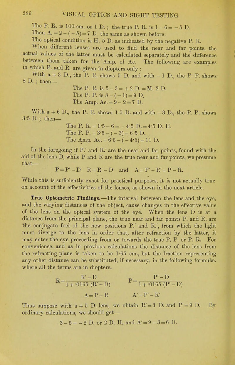 The P. R. is 100 cm. or 1 D.; the true P. R. is 1 - 6 = - 5 D. Then A = 2- (-5)=7 D. the same as shown before. The optical condition is H. 5 D. as indicated by the negative P. R. When different lenses are used to find the near and far points, the actual values of the latter must be calculated separately and the difference between them taken for the Amp. of Ac. The following are examples in which P. and R. are given in diopters only : With a + 3 D., the P. R. shows 5 D. and with - 1 D., the P. P. shows 8 D. ; then— The P. R. is 5 - 3 = + 2 D. = M. 2 D. The P. P. is 8-(-1) = 9 D. The Amp. Ac. = 9- 2 = 7 D. With a + 6 D., the P. R. shows 1-5 D. and with - 3 D., the P. P. shows 3-5D.; then— The P. R. = 1-5-6= - 4-5 D. = 4-5 D. H. The P. P. = 3-5-(-3)= 6-5 D. The Amp. Ac. = 6-5 - ( - 4-5) = 11 D. In the foregoing if P.' and R.' are the near and far points, found with the aid of the lens D, while P and R are the true near and far points, we presume that— P = F-D R = R'-D and A = F-R' = P-R. While this is sufficiently exact for practical purposes, it is not actually true on account of the effectivities of the lenses, as shown in the next article. True Optometric Findings.—The interval between the lens and the eye, and the varying distances of the object, cause changes in the effective value of the lens on the optical system of the eye. When the lens D is at a distance from the principal plane, the true near and far points P. and R. are the conjugate foci of the new positions P.' and R.', from which the light must diverge to the lens in order that, after refraction by the latter, it may enter the eye proceeding from or towards the true P. P. or P. R. For convenience, and as in previous calculations the distance of the lens from the refracting plane is taken to be 1*65 cm., but the fraction representing any other distance can be substituted, if necessary, in the following formula, where all the terms are in diopters. B_ R'-P P^ F-D 1 + -0165 (R'-D) 1 + -0165 (P'-D) A = P-R A' = F-R' Thus suppose with a + 5 D. lens, we obtain R' = 3 D. and P' = 9 D. By ordinary calculations, we should get— 3 - 5 = -2 D. or 2 D. H. and A' = 9-3 = 6 D.