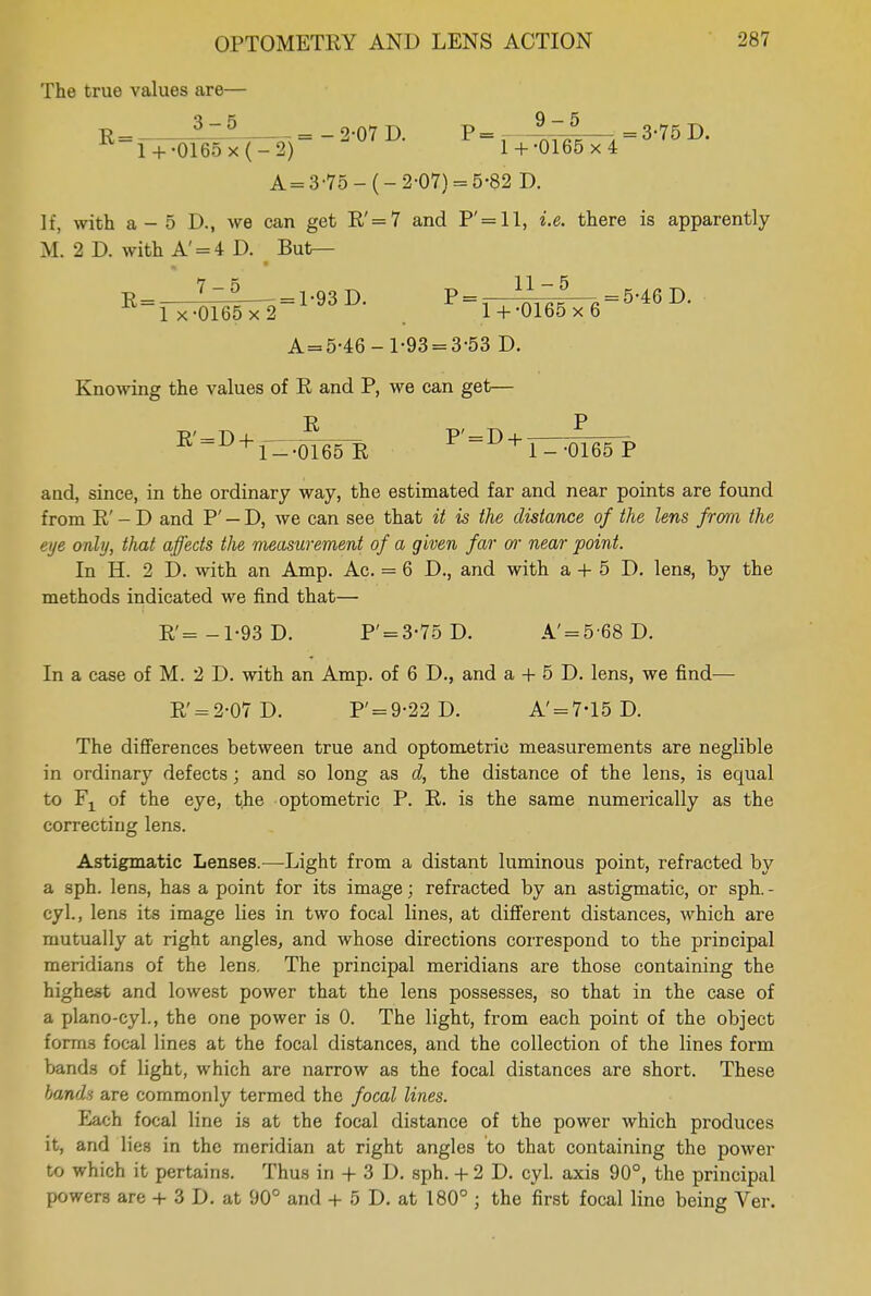 The true values are— R=, fzl 2-07 D. P=- --^ttfe—:i = 3-75D. l + -0165x(-2) 1 +-0165 x4 A = 3-75-(-2-07) = 5-82 D. If, with a - 5 D., we can get R'=7 and P'=ll, i.e. there is apparently M. 2 D. with A' = 4 D. But— R = 7— = 1-93 D. P = - . = 5-46 D. lx-0165x2 1 + -0165x6 A = 5-46-1-93 = 3-53 D. Knowing the values of R and P, we can get— R' = D + , ^W-o P' = D + 1--0165R rl--0165P aud, since, in the ordinary way, the estimated far and near points are found from R' - D and P' — D, we can see that it is the distance of the lens from the eye only, that affects the measurement of a given far or near point. In H. 2 D. with an Amp. Ac. = 6 D., and with a + 5 D. lens, by the methods indicated we find that— R'=-1-93D. P' = 3-75D. A'= 5 68 D. In a case of M. 2 D. with an Amp. of 6 D., and a + 5 D. lens, we find— R' = 2-07D. P' = 9-22D. A'= 7-15 D. The differences between true and optometric measurements are neglible in ordinary defects; and so long as d, the distance of the lens, is equal to Fj of the eye, the optometric P. R. is the same numerically as the correcting lens. Astigmatic Lenses.—-Light from a distant luminous point, refracted by a sph. lens, has a point for its image; refracted by an astigmatic, or sph. - cyl., lens its image lies in two focal lines, at different distances, which are mutually at right angles, and whose directions correspond to the principal meridians of the lens. The principal meridians are those containing the highest and lowest power that the lens possesses, so that in the case of a plano-cyl., the one power is 0. The light, from each point of the object forms focal lines at the focal distances, and the collection of the lines form bands of light, which are narrow as the focal distances are short. These bonds are commonly termed the focal lines. Each focal line is at the focal distance of the power which produces it, and lies in the meridian at right angles to that containing the power to which it pertains. Thus in + 3 D. sph. + 2 D. cyl. axis 90°, the principal powers are + 3 D. at 90° and + 5 D. at 180° j the first focal line being Ver.