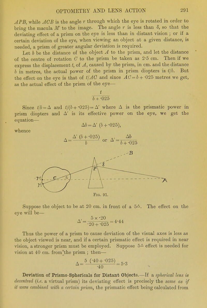 APB, while ACB is the angle r through which the eye is rotated in order to bring the macula M' to the image. The angle r is less than 8, so that the deviating effect of a prism on the eye is less than in distant vision ; or if a certain deviation of the eye, when viewing an object at a given distance, is needed, a prism of greater angular deviation is required. Let b be the distance of the object A to the prism, and let the distance of the centre of rotation C to the prism be taken as 2-5 cm. Then if we express the displacement t, of A, caused by the prism, in cm. and the distance b in metres, the actual power of the prism in prism diopters is t/b. But the effect on the eye is that of t/AG and since AC =b+-025 metres we get, as the actual effect of the prism of the eye— t b + -025 Since tib = A and t/(b + -025)= A' where A is the prismatic power in prism diopters and A' is its effective power on the eye, we get the equation— A6 = A' (& + -025), whence Fig. 91. Suppose the object to be at 20 cm. in front of a 5A. The effect on the eye will be— A'= 5x'2Q =4-44 •20 +-025 Thus the power of a prism to cause deviation of the visual axes is less as the object viewed is near, and if a certain prismatic effect is required in near vision, a stronger prism must be employed. Suppose 5A effect is needed for vision at 40 cm. fnmVthe prism ; then— 5 (-40 +-025) ~~ -40 53 Deviation of Prismo-Sphericals for Distant Objects.—If a spherical lens is decentred (i.e. a virtual prism) its deviating effect is precisely the same as if it v;ere combined vnlh a certain prism, the prismatic effect being calculated from