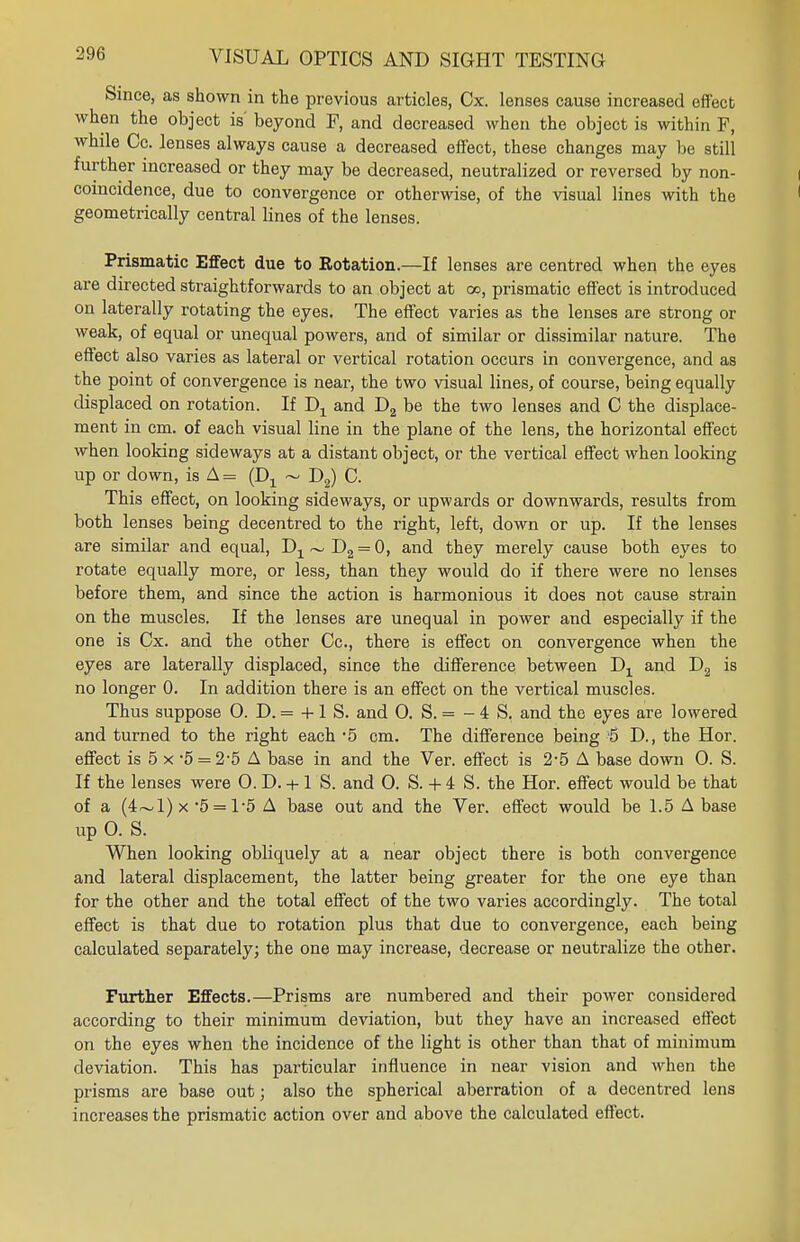 Since, as shown in the previous articles, Cx. lenses cause increased effect when the object is' beyond F, and decreased when the object is within F, while Cc. lenses always cause a decreased effect, these changes may be still further increased or they may be decreased, neutralized or reversed by non- coincidence, due to convergence or otherwise, of the visual lines with the geometrically central lines of the lenses. Prismatic Effect due to Rotation.—If lenses are centred when the eyes are directed straightforwards to an object at oo, prismatic effect is introduced on laterally rotating the eyes. The effect varies as the lenses are strong or weak, of equal or unequal powers, and of similar or dissimilar nature. The effect also varies as lateral or vertical rotation occurs in convergence, and as the point of convergence is near, the two visual lines, of course, being equally displaced on rotation. If Dx and D2 be the two lenses and C the displace- ment in cm. of each visual line in the plane of the lens, the horizontal effect when looking sideways at a distant object, or the vertical effect when looking up or down, is A = (D1 ~ D2) C. This effect, on looking sideways, or upwards or downwards, results from both lenses being decentred to the right, left, down or up. If the lenses are similar and equal, D1~D2 = 0, and they merely cause both eyes to rotate equally more, or less, than they would do if there were no lenses before them, and since the action is harmonious it does not cause strain on the muscles. If the lenses are unequal in power and especially if the one is Cx. and the other Cc, there is effect on convergence when the eyes are laterally displaced, since the difference between Dx and D2 is no longer 0. In addition there is an effect on the vertical muscles. Thus suppose 0. D. = +1 S. and O. S. = - 4 S. and the eyes are lowered and turned to the right each -5 cm. The difference being 5 D., the Hor. effect is 5 x *5 = 2-5 A base in and the Ver. effect is 2-5 A base down 0. S. If the lenses were 0. D. + 1 S. and O. S. + i S. the Hor. effect would be that of a (4~l)x 5 = 1*5 A base out and the Ver. effect would be 1.5 A base up 0. S. When looking obliquely at a near object there is both convergence and lateral displacement, the latter being greater for the one eye than for the other and the total effect of the two varies accordingly. The total effect is that due to rotation plus that due to convergence, each being calculated separately; the one may increase, decrease or neutralize the other. Further Effects.—Prisms are numbered and their power considered according to their minimum deviation, but they have an increased effect on the eyes when the incidence of the light is other than that of minimum deviation. This has particular influence in near vision and when the prisms are base out; also the spherical aberration of a decentred lens increases the prismatic action over and above the calculated effect.