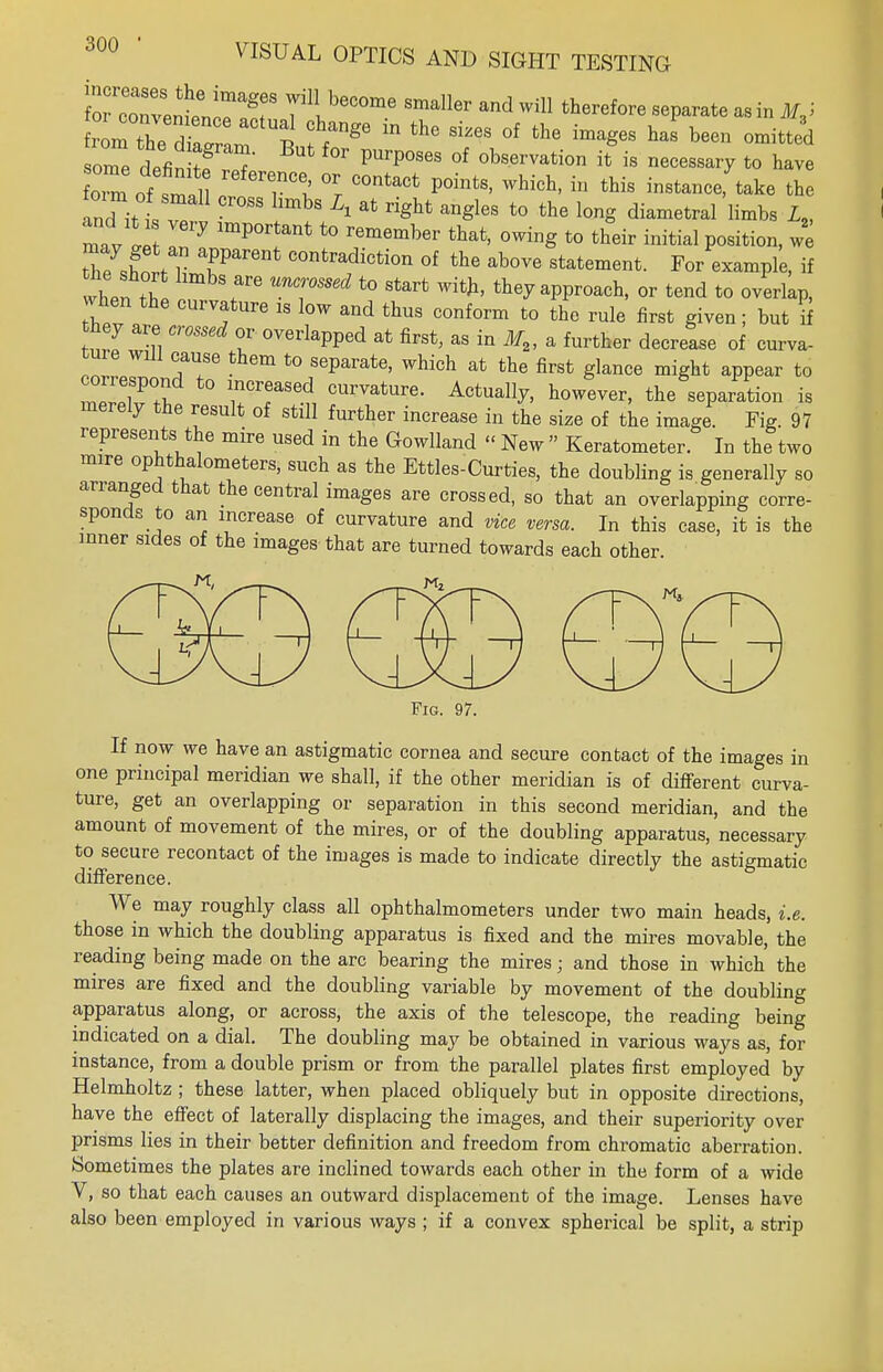 lor Zvent^T 7*! beCOme sma11^ will therefore separate as in MJ rem thedZ i * ^ ^ °f the ^ h™ bee» ™^ ome defin S  PUrP°SeS °f * * necessary to have omoft 1 , r °l °r C°ntaCt POintS> Which' in this instance; take the and ittT I™18 A at right angleS t0 the lonS diametral limbs L2, mav ! In  lmP°r t0 rememh6r that' °™S t0 fcheir initial Position, w° hTshnt 1 T COntradiction of <*« above statement. For example, if when th! T UnTS6d t0 Start Wi*' tte7 broach, or tend to overlap, when the curvature is low and thus conform to the rule first given; but if they are crossed or overlapped at first, as in if,, a further decrease of curva- tme will cause them to separate, which at the first glance might appear to correspond to increased curvature. Actually, however, the separation is merely the result of still further increase in the size of the image. Fig. 97 represents the mire used in the Gowlland « New » Keratometer. In the two mire ophthalometers, such as the Ettles-Curties, the doubling is generally so arranged that the central images are crossed, so that an overlapping corre- sponds to an increase of curvature and vice versa. In this case, it is the inner sides of the images that are turned towards each other Fig. 97. If now we have an astigmatic cornea and secure contact of the images in one principal meridian we shall, if the other meridian is of different curva- ture, get an overlapping or separation in this second meridian, and the amount of movement of the mires, or of the doubling apparatus, necessary to secure recontact of the images is made to indicate directly the astigmatic difference. We may roughly class all ophthalmometers under two main heads, i.e. those in which the doubling apparatus is fixed and the mires movable, the reading being made on the arc bearing the mires; and those in which the mires are fixed and the doubling variable by movement of the doubling apparatus along, or across, the axis of the telescope, the reading being indicated on a dial. The doubling may be obtained in various ways as, for instance, from a double prism or from the parallel plates first employed by Helmholtz ; these latter, when placed obliquely but in opposite directions, have the effect of laterally displacing the images, and their superiority over prisms lies in their better definition and freedom from chromatic aberration. Sometimes the plates are inclined towards each other in the form of a wide V, so that each causes an outward displacement of the image. Lenses have also been employed in various ways ; if a convex spherical be split, a strip