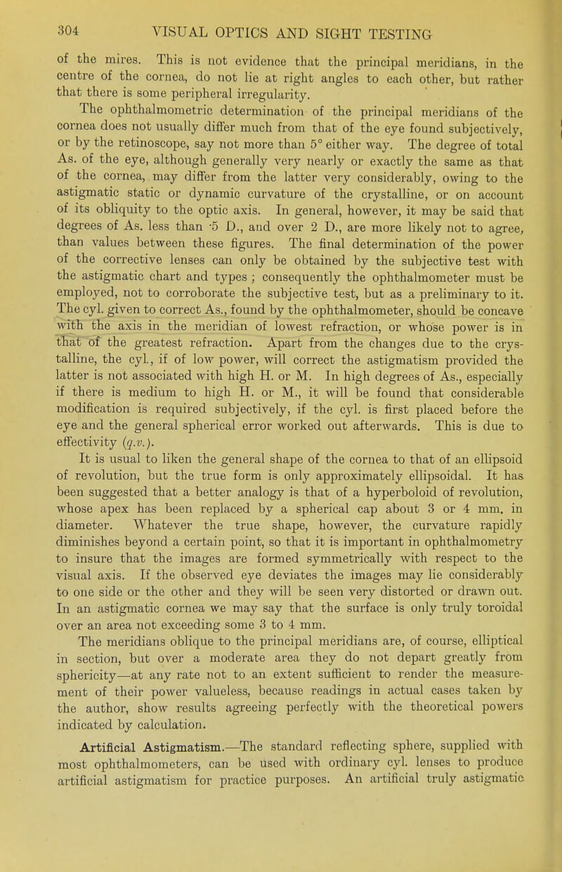 of the mires. This is not evidence that the principal meridians, in the centre of the cornea, do not lie at right angles to each other, but rather that there is some peripheral irregularity. The ophthalmometric determination of the principal meridians of the cornea does not usually differ much from that of the eye found subjectively, or by the retinoscope, say not more than 5° either way. The degree of total As. of the eye, although generally very nearly or exactly the same as that of the cornea, may differ from the latter very considerably, owing to the astigmatic static or dynamic curvature of the crystalline, or on account of its obliquity to the optic axis. In general, however, it may be said that degrees of As. less than -5 D., and over 2 D., are more likely not to agree, than values between these figures. The final determination of the power of the corrective lenses can only be obtained by the subjective test with the astigmatic chart and types ; consequently the ophthalmometer must be employed, not to corroborate the subjective test, but as a preliminary to it. The cyl. given to correct As., found by the ophthalmometer, should be concave with the axis in the meridian of lowest refraction, or whose power is in that of the greatest refraction. Apart from the changes due to the crys- talline, the cyl., if of low power, will correct the astigmatism provided the latter is not associated with high H. or M. In high degrees of As., especially if there is medium to high H. or M., it will be found that considerable modification is required subjectively, if the cyl. is first placed before the eye and the general spherical error worked out afterwards. This is due to effectivity (q.v.). It is usual to liken the general shape of the cornea to that of an ellipsoid of revolution, but the true form is only approximately ellipsoidal. It has been suggested that a better analogy is that of a hyperboloid of revolution, whose apex has been replaced by a spherical cap about 3 or 4 mm. in diameter. Whatever the true shape, however, the curvature rapidly diminishes beyond a certain point, so that it is important in ophthalmometry to insure that the images are formed symmetrically with respect to the visual axis. If the observed eye deviates the images may lie considerably to one side or the other and they will be seen very distorted or drawn out. In an astigmatic cornea we may say that the surface is only truly toroidal over an area not exceeding some 3 to 4 mm. The meridians oblique to the principal meridians are, of course, elliptical in section, but over a moderate area they do not depart greatly from sphericity—at any rate not to an extent sufficient to render the measure- ment of their power valueless, because readings in actual cases taken by the author, show results agreeing perfectly with the theoretical powers indicated by calculation. Artificial Astigmatism.—The standard reflecting sphere, supplied with most ophthalmometers, can be used with ordinary cyl. lenses to produce artificial astigmatism for practice purposes. An artificial truly astigmatic