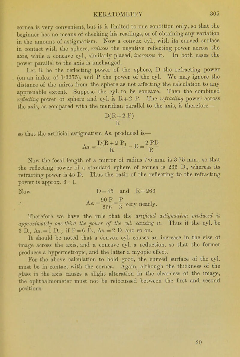 cornea is very convenient, but it is limited to one condition only, so that the beginner has no means of checking his readings, or of obtaining any variation in the amount of astigmatism. Now a convex cyl., with its curved surface in contact with the sphere, reduces the negative reflecting power across the axis, while a concave cyl., similarly placed, increases it. In both cases the power parallel to the axis is unchanged. Let R be the reflecting power of the sphere, D the refracting power (on an index of 1-3375), and P the power of the cyl. We may ignore the distance of the mires from the sphere as not affecting the calculation to any appreciable extent. Suppose the cyl. to be concave. Then the combined reflecting power of sphere and cyl. is R+2 P. The refracting power across the axis, as compared with the meridian parallel to the axis, is therefore— D(R + 2 P) R so that the artificial astigmatism As. produced is— ^D(R + 2P)_D=2 PD R R Now the focal length of a mirror of radius 7-5 mm. is 3-75 mm., so that the reflecting power of a standard sphere of cornea is 266 D., whereas its refracting power is 45 D. Thus the ratio of the reflecting to the refracting power is approx. 6:1. Xow D = 45 and R = 266 a _90P_P --266 ~ 3 very nearv- Therefore we have the rule that the artificial astigmatism produced is approximately one-third the power of the cyl. causing it. Thus if the cyl. be 3 D., As. = l D.; if P = 6 P., As. = 2 D. and so on. It should be noted that a convex cyl. causes an increase in the size of image across the axis, and a concave cyl. a reduction, so that the former pr oduces a hypermetropic, and the latter a myopic effect. For the above calculation to hold good, the curved surface of the cyl. must be in contact with the cornea. Again, although the thickness of the glass in the axis causes a slight alteration in the clearness of the image, the ophthalmometer must not be refocussed between the first and second positions. 20