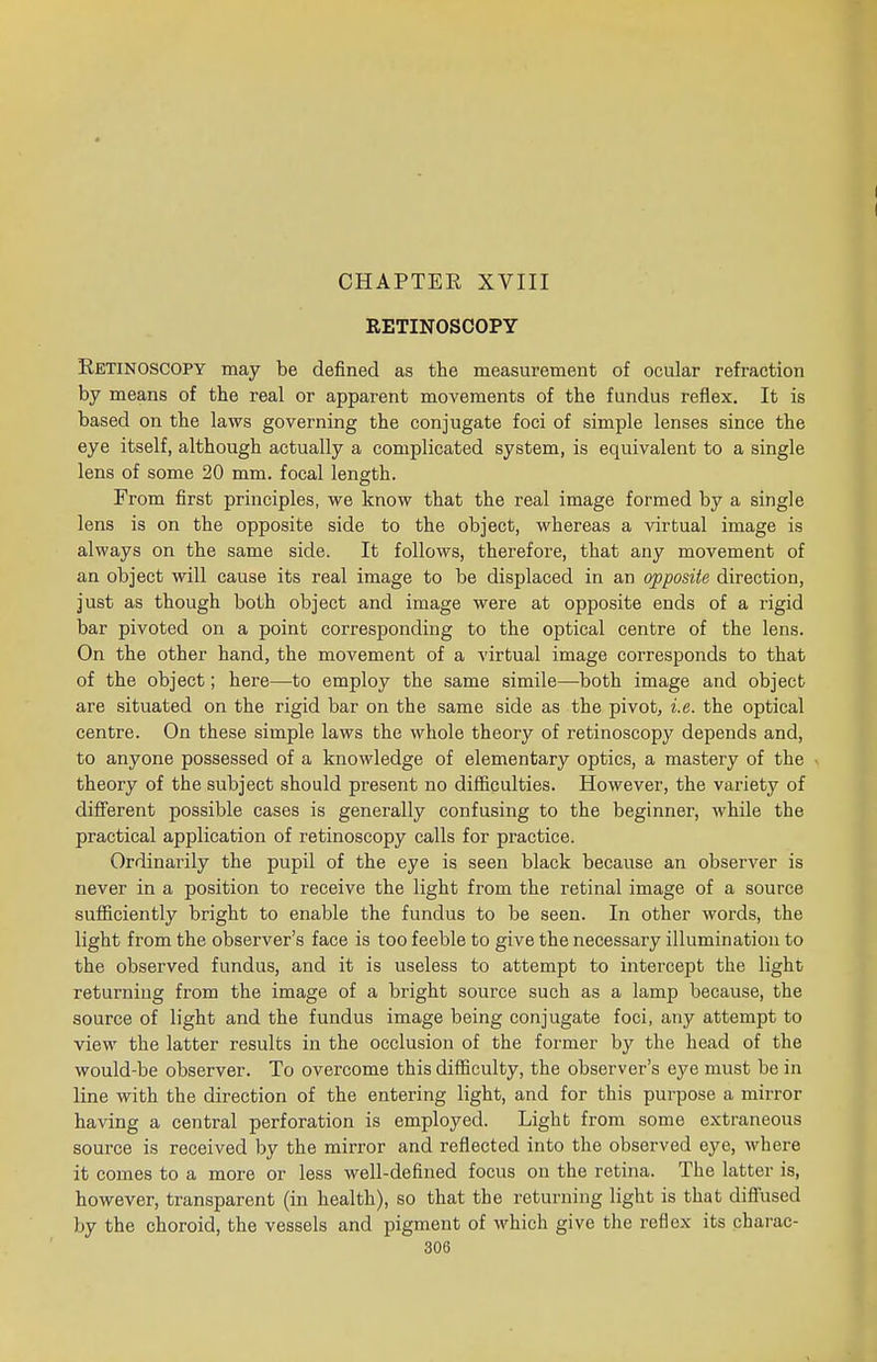 CHAPTEE XVIII RETINOSCOPY Retinoscopy may be defined as the measurement of ocular refraction by means of the real or apparent movements of the fundus reflex. It is based on the laws governing the conjugate foci of simple lenses since the eye itself, although actually a complicated system, is equivalent to a single lens of some 20 mm. focal length. From first principles, we know that the real image formed by a single lens is on the opposite side to the object, whereas a virtual image is always on the same side. It follows, therefore, that any movement of an object will cause its real image to be displaced in an opposite direction, just as though both object and image were at opposite ends of a rigid bar pivoted on a point corresponding to the optical centre of the lens. On the other hand, the movement of a virtual image corresponds to that of the object; here—to employ the same simile—both image and object are situated on the rigid bar on the same side as the pivot, i.e. the optical centre. On these simple laws the whole theory of retinoscopy depends and, to anyone possessed of a knowledge of elementary optics, a mastery of the theory of the subject should present no difficulties. However, the variety of different possible cases is generally confusing to the beginner, while the practical application of retinoscopy calls for practice. Ordinarily the pupil of the eye is seen black because an observer is never in a position to receive the light from the retinal image of a source sufficiently bright to enable the fundus to be seen. In other words, the light from the observer's face is too feeble to give the necessary illumination to the observed fundus, and it is useless to attempt to intercept the light returning from the image of a bright source such as a lamp because, the source of light and the fundus image being conjugate foci, any attempt to view the latter results in the occlusion of the former by the head of the would-be observer. To overcome this difficulty, the observer's eye must be in line with the direction of the entering light, and for this purpose a mirror having a central perforation is employed. Light from some extraneous source is received by the mirror and reflected into the observed eye, where it comes to a more or less well-defined focus on the retina. The latter is, however, transparent (in health), so that the returning light is that diffused by the choroid, the vessels and pigment of which give the reflex its charac-
